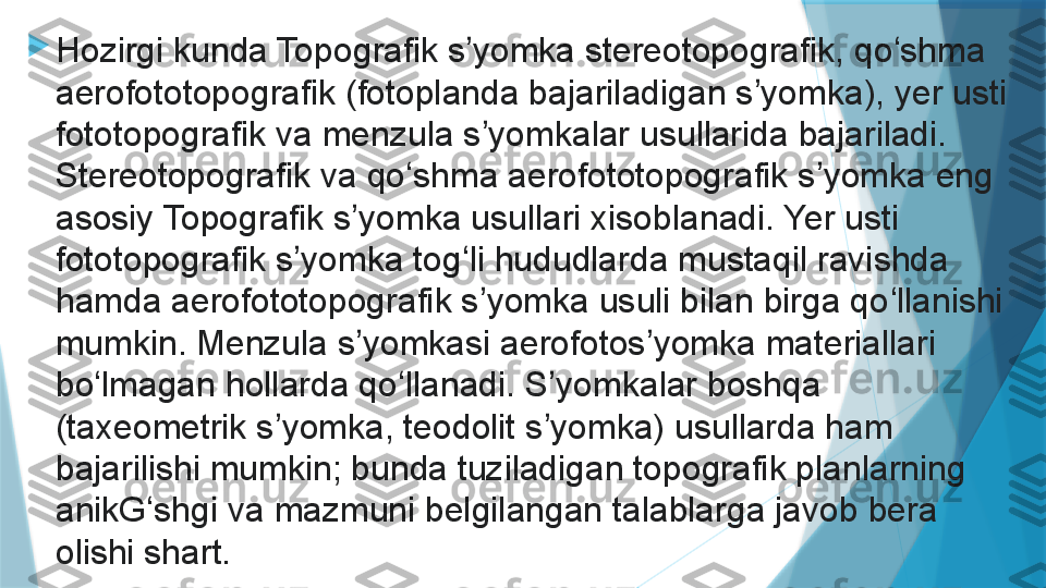 
Hozirgi kunda Topografik s yomka stereotopografik, qo shma ʼ ʻ
aerofototopografik (fotoplanda bajariladigan s yomka), yer usti 	
ʼ
fototopografik va menzula s yomkalar usullarida bajariladi. 	
ʼ
Stereotopografik va qo shma aerofototopografik s yomka eng 	
ʻ ʼ
asosiy Topografik s yomka usullari xisoblanadi. Yer usti 	
ʼ
fototopografik s yomka tog li hududlarda mustaqil ravishda 	
ʼ ʻ
hamda aerofototopografik s yomka usuli bilan birga qo llanishi 	
ʼ ʻ
mumkin. Menzula s yomkasi aerofotos yomka materiallari 	
ʼ ʼ
bo lmagan hollarda qo llanadi. S yomkalar boshqa 	
ʻ ʻ ʼ
(taxeometrik s yomka, teodolit s yomka) usullarda ham 	
ʼ ʼ
bajarilishi mumkin; bunda tuziladigan topografik planlarning 
anikG shgi va mazmuni belgilangan talablarga javob bera 	
ʻ
olishi shart.                   