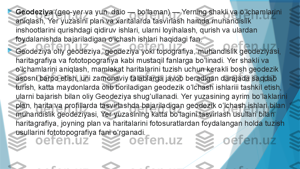 
Geodeziya  (geo-yer va yun. daio — bo laman) — Yerning shakli va o lchamlarini 	ʻ ʻ
aniqlash, Yer yuzasini plan va xaritalarda tasvirlash hamda muhandislik 
inshootlarini qurishdagi qidiruv ishlari, ularni loyihalash, qurish va ulardan 
foydalanishda bajariladigan o lchash ishlari haqidagi fan.	
ʻ

Geodeziya oliy geodeziya, geodeziya yoki topografiya, muhandislik geodeziyasi, 
haritagrafiya va fototopografiya kabi mustaqil fanlarga bo linadi. Yer shakli va 	
ʻ
o lchamlarini aniqlash, mamlakat haritalarini tuzish uchun kerakli bosh geodezik 	
ʻ
asosni barpo etish, uni zamonaviy talablarga javob beradigan darajada saqdab 
turish, katta maydonlarda olib boriladigan geodezik o lchash ishlariii tashkil etish, 	
ʻ
ularni bajarish bilan oliy Geodeziya shug ullanadi. Yer yuzasining ayrim bo laklarini 	
ʻ ʻ
plan, harita va profillarda tasvirlashda bajariladigan geodezik o lchash ishlari bilan 	
ʻ
muhandislik geodeziyasi, Yer yuzasining katta bo lagini tasvirlash usullari bilan 	
ʻ
haritagrafiya, joyning plan va haritalarini fotosuratlardan foydalangan holda tuzish 
usullarini fototopografiya fani o rganadi.	
ʻ                   