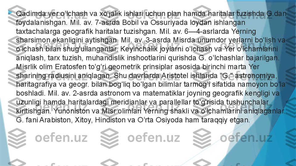 
Qadimda yer o lchash va xo jalik ishlari uchun plan hamda haritalar tuzishda G.dan ʻ ʻ
foydalanishgan. Mil. av. 7-asrda Bobil va Ossuriyada loydan ishlangan 
taxtachalarga geografik haritalar tuzishgan. Mil. av. 6—4-asrlarda Yerning 
sharsimon ekanligini aytishgan. Mil. av. 3-asrda Misrda unumdor yerlarni bo lish va 	
ʻ
o lchash bilan shug ullanganlar. Keyinchalik joylarni o lchash va Yer o lchamlarini 	
ʻ ʻ ʻ ʻ
aniqlash, tarx tuzish, muhandislik inshootlarini qurishda G. o lchashlar bajarilgan. 	
ʻ
Misrlik olim Eratosfen to g ri geometrik prinsiplar asosida birinchi marta Yer 	
ʻ ʻ
sharining radiusini aniqlagan. Shu davrlarda Aristotel ishlarida "G." astronomiya, 
haritagrafiya va geogr. bilan bog liq bo lgan bilimlar tarmog i sifatida namoyon bo la 	
ʻ ʻ ʻ ʻ
boshladi. Mil. av. 2-asrda astronom va matematiklar joyning geografik kengligi va 
uzunligi hamda haritalardagi meridianlar va parallellar to g risida tushunchalar 	
ʻ ʻ
kiritishgan. Yunoniston va Misr olimlari Yerning shakli va o lchamlarini aniqlaganlar. 	
ʻ
G. fani Arabiston, Xitoy, Hindiston va O rta Osiyoda ham taraqqiy etgan.	
ʻ                   