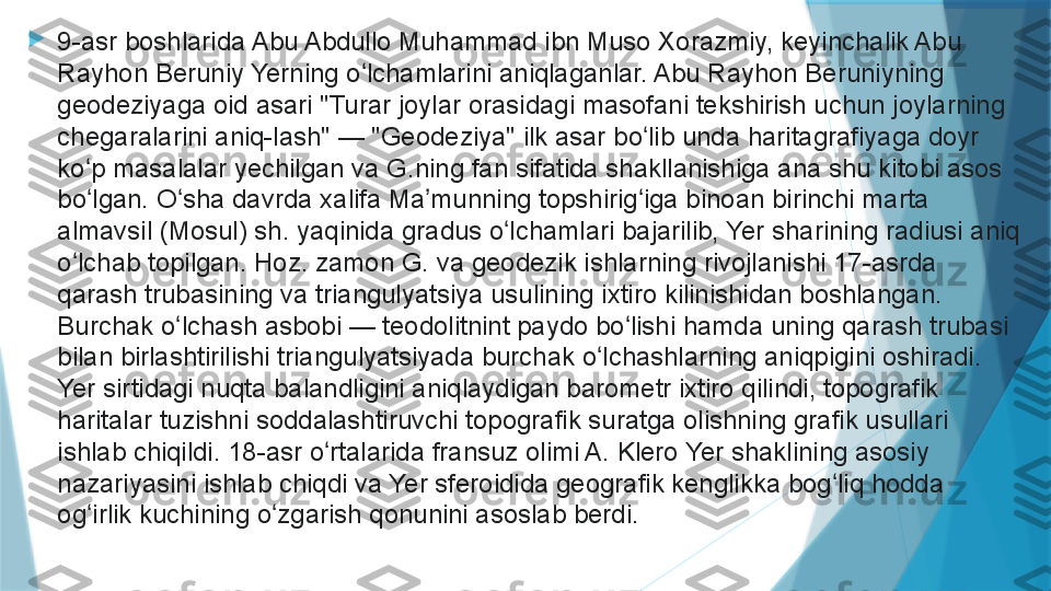 
9-asr boshlarida Abu Abdullo Muhammad ibn Muso Xorazmiy, keyinchalik Abu 
Rayhon Beruniy Yerning o lchamlarini aniqlaganlar. Abu Rayhon Beruniyning ʻ
geodeziyaga oid asari "Turar joylar orasidagi masofani tekshirish uchun joylarning 
chegaralarini aniq-lash" — "Geodeziya" ilk asar bo lib unda haritagrafiyaga doyr 	
ʻ
ko p masalalar yechilgan va G.ning fan sifatida shakllanishiga ana shu kitobi asos 	
ʻ
bo lgan. O sha davrda xalifa Ma munning topshirig iga binoan birinchi marta 
ʻ ʻ ʼ ʻ
almavsil (Mosul) sh. yaqinida gradus o lchamlari bajarilib, Yer sharining radiusi aniq 	
ʻ
o lchab topilgan. Hoz. zamon G. va geodezik ishlarning rivojlanishi 17-asrda 	
ʻ
qarash trubasining va triangulyatsiya usulining ixtiro kilinishidan boshlangan. 
Burchak o lchash asbobi — teodolitnint paydo bo lishi hamda uning qarash trubasi 	
ʻ ʻ
bilan birlashtirilishi triangulyatsiyada burchak o lchashlarning aniqpigini oshiradi. 	
ʻ
Yer sirtidagi nuqta balandligini aniqlaydigan barometr ixtiro qilindi, topografik 
haritalar tuzishni soddalashtiruvchi topografik suratga olishning grafik usullari 
ishlab chiqildi. 18-asr o rtalarida fransuz olimi A. Klero Yer shaklining asosiy 	
ʻ
nazariyasini ishlab chiqdi va Yer sferoidida geografik kenglikka bog liq hodda 	
ʻ
og irlik kuchining o zgarish qonunini asoslab berdi.	
 	ʻ ʻ                   