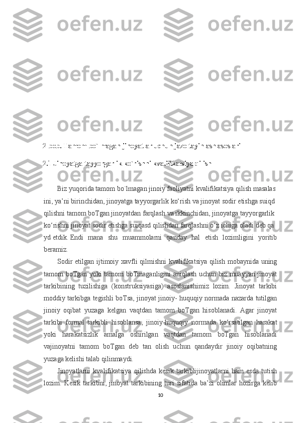 2-bob. Tamom bo`lmagan jinoyatlar uchun jazo tayinlash asoslari 
2.1 Jinoyatga tayyorgarlik ko`rishni kvalifikatsiya qilish 
Biz   yuqorida   tamom   bo`lmagan   jinoiy   faoliyatni   kvalifikatsiya   qilish   masalas
ini,   ya’ni   birinchidan,   jinoyatga   tayyorgarlik   ko‘rish   va   jinoyat   sodir   etishga   suiqd  
qilishni   tamom   boTgan   jinoyatdan   farqlash   va   ikkinchidan,   jinoyatga   tayyorgarlik  
ko‘rishni   jinoyat   sodir   etishga   suiqasd   qilishdan   farqlashni   o‘z   ichiga   oladi   deb   qa
yd   etdik.   Endi   mana   shu   muammolarni   qanday   hal   etish   lozimligini   yoritib
beramiz.
Sodir etilgan ijtimoiy xavfli qilmishni kvalifikatsiya qilish mobaynida uning
tamom boTgan yoki tamom boTmaganligini aniqlash uchun biz muayyan jinoyat
tarkibining   tuzilishiga   (konstruksiyasiga)   asoslanishimiz   lozim.   Jinoyat   tarkibi
moddiy tarkibga tegishli boTsa, jinoyat jinoiy- huquqiy normada nazarda tutilgan
jinoiy   oqibat   yuzaga   kelgan   vaqtdan   tamom   boTgan   hisoblanadi.   Agar   jinoyat
tarkibi   formal   tarkibli   hisoblansa,   jinoiy-huquqiy   normada   ko‘rsatilgan   harakat
yoki   harakatsizlik   amalga   oshirilgan   vaqtdan   tamom   boTgan   hisoblanadi
vajinoyatni   tamom   boTgan   deb   tan   olish   uchun   qandaydir   jinoiy   oqibatning
yuzaga kelishi talab qilinmaydi.
Jinoyatlarni   kvalifikatsiya   qilishda   kesik   tarkiblijinoyatlarni   ham   esda   tutish
lozim.  Kesik  tarkibni,  jinoyat   tarkibining  turi   sifatida  ba’zi   olimlar  hozirga  kelib
10 