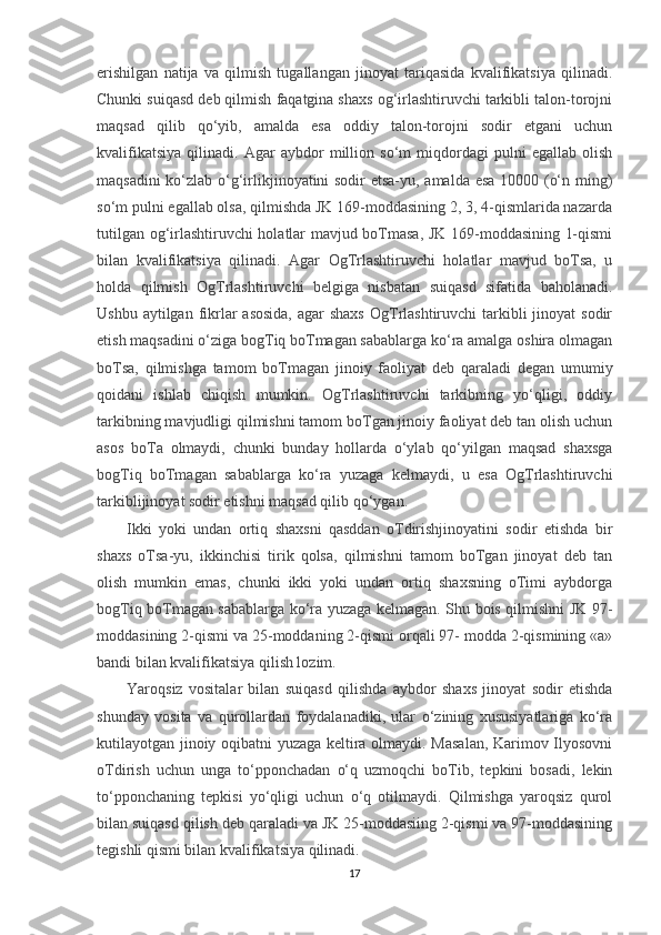 erishilgan   natija   va   qilmish   tugallangan   jinoyat   tariqasida   kvalifikatsiya   qilinadi.
Chunki suiqasd deb qilmish faqatgina shaxs og‘irlashtiruvchi tarkibli talon-torojni
maqsad   qilib   qo‘yib,   amalda   esa   oddiy   talon-torojni   sodir   etgani   uchun
kvalifikatsiya   qilinadi.   Agar   aybdor   million   so‘m   miqdordagi   pulni   egallab   olish
maqsadini ko‘zlab o‘g‘irlikjinoyatini sodir etsa-yu, amalda esa 10000 (o‘n ming)
so‘m pulni egallab olsa, qilmishda JK 169-moddasining 2, 3, 4-qismlarida nazarda
tutilgan og‘irlashtiruvchi holatlar mavjud boTmasa, JK 169-moddasining 1-qismi
bilan   kvalifikatsiya   qilinadi.   Agar   OgTrlashtiruvchi   holatlar   mavjud   boTsa,   u
holda   qilmish   OgTrlashtiruvchi   belgiga   nisbatan   suiqasd   sifatida   baholanadi.
Ushbu aytilgan fikrlar  asosida,  agar  shaxs  OgTrlashtiruvchi  tarkibli  jinoyat  sodir
etish maqsadini o‘ziga bogTiq boTmagan sabablarga ko‘ra amalga oshira olmagan
boTsa,   qilmishga   tamom   boTmagan   jinoiy   faoliyat   deb   qaraladi   degan   umumiy
qoidani   ishlab   chiqish   mumkin.   OgTrlashtiruvchi   tarkibning   yo‘qligi,   oddiy
tarkibning mavjudligi qilmishni tamom boTgan jinoiy faoliyat deb tan olish uchun
asos   boTa   olmaydi,   chunki   bunday   hollarda   o‘ylab   qo‘yilgan   maqsad   shaxsga
bogTiq   boTmagan   sabablarga   ko‘ra   yuzaga   kelmaydi,   u   esa   OgTrlashtiruvchi
tarkiblijinoyat sodir etishni maqsad qilib qo‘ygan.
Ikki   yoki   undan   ortiq   shaxsni   qasddan   oTdirishjinoyatini   sodir   etishda   bir
shaxs   oTsa-yu,   ikkinchisi   tirik   qolsa,   qilmishni   tamom   boTgan   jinoyat   deb   tan
olish   mumkin   emas,   chunki   ikki   yoki   undan   ortiq   shaxsning   oTimi   aybdorga
bogTiq boTmagan sabablarga ko‘ra yuzaga kelmagan. Shu bois qilmishni JK 97-
moddasining 2-qismi va 25-moddaning 2-qismi orqali 97- modda 2-qismining «а»
bandi bilan kvalifikatsiya qilish lozim.
Yaroqsiz   vositalar   bilan   suiqasd   qilishda   aybdor   shaxs   jinoyat   sodir   etishda
shunday   vosita   va   qurollardan   foydalanadiki,   ular   o‘zining   xususiyatlariga   ko‘ra
kutilayotgan jinoiy oqibatni yuzaga keltira olmaydi. Masalan, Karimov Ilyosovni
oTdirish   uchun   unga   to‘pponchadan   o‘q   uzmoqchi   boTib,   tepkini   bosadi,   lekin
to‘pponchaning   tepkisi   yo‘qligi   uchun   o‘q   otilmaydi.   Qilmishga   yaroqsiz   qurol
bilan suiqasd qilish deb qaraladi va JK 25-moddasiing 2-qismi va 97-moddasining
tegishli qismi bilan kvalifikatsiya qilinadi.
17 