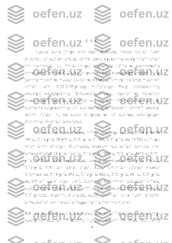 KIRISH
Bugungi   kunda   jinoyat   sodir   etgan   shaxslarga   nisbatan   adolatli   hukm
chiqarish,   odil   sudlovni   amalga   oshirish   davlat   siyosatining   asosiy   bo‘g‘inlaridan
biri   hisoblanadi.   Bu   o‘rinda   Jinoyat   kodeksining   odillik   va   insonparvarlik
prinsiplari ro‘baro keladi. Chunki jinoyat sodir etgan shaxsga tayinlanadigan jinoiy
jazoning miqdori va muddati adolatli va shaxsning ijtimoiy holatlariga mutanosib
bo‘lishi   lozim.   2022-2026-yillarga   mo‘ljallangan   Yangi   O‘zbekistonning
taraqqiyot   strategiyasining   15-maqsadida   “Davlat   organlari   va   mansabdor
shaxslarning   faoliyati   ustidan   samarali   sud   nazoratini   o‘rnatish   hamda   fuqaro   va
tadbirkorik   subyektlarining   odil   sudlovga   erishish   darajasini   oshirish”   kerakligi
keltirib   o‘tilgan.   Bu   esa   sudlar   faoliyatiga   va   odil   sudlovga   qaratilayotgan
e’tiborning oshishidan darak beradi. 
O‘zbekistonda   Respublikasida   birinchi   instansiya   sudlarida   2018-yilda   38
183 ta, 2019-yilda 28 846 ta, 2020-yilda 30 282, 2021-yilda esa 47 657 ta jinoyat
ishlari   ko‘rib   chiqilgan.   Shuningdek,   shaxslarni   sud   zalidan   qamoqqa   olish
ko‘rsatkichlari 2018-yilda 1990 ta, 2019-yilda 1542 ta, 2020-yilda 1747 ta, 2021-
yilda   2707   tani   tashkil   etgan   bo‘lsa,   ozod   etilgan   shaxslar   2018-yilda   3290   ta,
2019-yilda   3080   tani   tashkil   qilgan.   Sudlar   tomonidan   oqlangan   shaxslar
dinamikasi esa 2018-yilda 867 ta, 2019-yilda 859 ta, 2020-yilda 781 ta, 2021-yilda
esa   932   tani   tashkil   qilgan.   Ushbu   raqamlarga   e’tiborimizni   qaratadigan   bo‘lsak,
sudlar   tomonidan   jnoyat   ishlarini   ko‘rib  chiqish   ko‘rsatkichi   2018-yilga   nisbatan,
2021-yillarda   oshganini,   shunigdek,   sudlar   tomonidan   oqlov   hukmi   chiqarish
ko‘rsatkichlari ham nisbatan ko‘payganligini ko‘rishimiz mumkin. 
MATERIAL VA METODLAR   Mazkur kurs ishi tahliliy tadqiqot sifatida ilmiy-
nazariy   manbaalar   tahlilini   va   qonun   hujjatlari   asoslarini   o‘z   ichiga   oladi.   Ushbu
1 