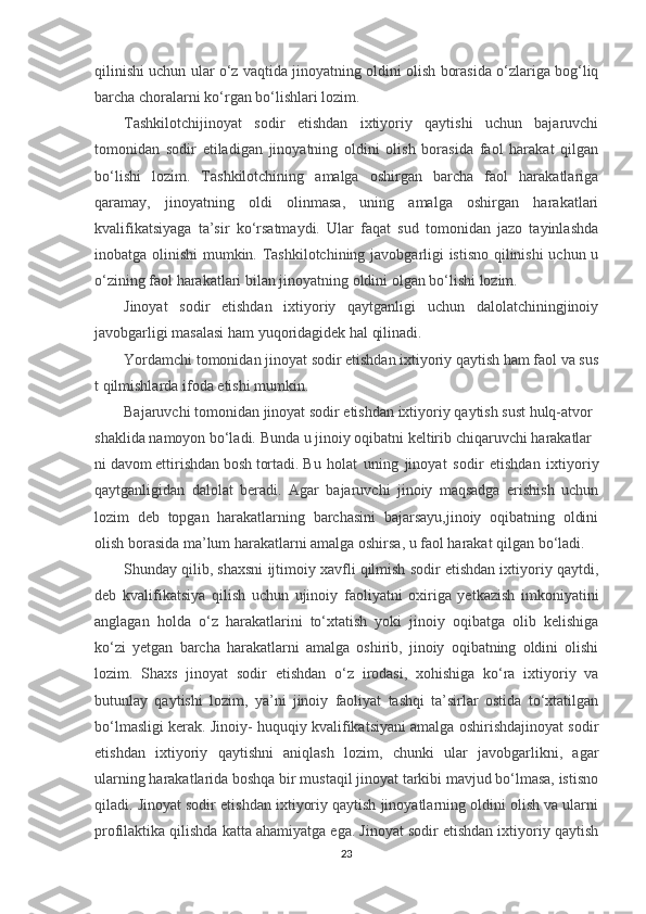 qilinishi uchun ular o‘z vaqtida jinoyatning oldini olish borasida o‘zlariga bog‘liq
barcha choralarni ko‘rgan bo‘lishlari lozim.
Tashkilotchijinoyat   sodir   etishdan   ixtiyoriy   qaytishi   uchun   bajaruvchi
tomonidan   sodir   etiladigan   jinoyatning   oldini   olish   borasida   faol   harakat   qilgan
bo‘lishi   lozim.   Tashkilotchining   amalga   oshirgan   barcha   faol   harakatlariga
qaramay,   jinoyatning   oldi   olinmasa,   uning   amalga   oshirgan   harakatlari
kvalifikatsiyaga   ta’sir   ko‘rsatmaydi.   Ular   faqat   sud   tomonidan   jazo   tayinlashda
inobatga olinishi  mumkin. Tashkilotchining javobgarligi istisno qilinishi uchun u
o‘zining faol harakatlari bilan jinoyatning oldini olgan bo‘lishi lozim.
Jinoyat   sodir   etishdan   ixtiyoriy   qaytganligi   uchun   dalolatchiningjinoiy
javobgarligi masalasi ham yuqoridagidek hal qilinadi.
Yordamchi   tomonidan   jinoyat   sodir   etishdan   ixtiyoriy   qaytish   ham   faol   va   sus
t   qilmishlarda   ifoda   etishi   mumkin.
Bajaruvchi   tomonidan   jinoyat   sodir   etishdan   ixtiyoriy   qaytish   sust   hulq-atvor  
shaklida   namoyon   bo‘ladi.   Bunda   u   jinoiy   oqibatni   keltirib   chiqaruvchi   harakatlar
ni   davom   ettirishdan   bosh   tortadi.   Bu   holat   uning   jinoyat   sodir   etishdan   ixtiyoriy
qaytganligidan   dalolat   beradi.   Agar   bajaruvchi   jinoiy   maqsadga   erishish   uchun
lozim   deb   topgan   harakatlarning   barchasini   bajarsayu,jinoiy   oqibatning   oldini
olish borasida ma’lum harakatlarni amalga oshirsa, u faol harakat qilgan bo‘ladi.
Shunday qilib, shaxsni ijtimoiy xavfli qilmish sodir etishdan ixtiyoriy qaytdi,
deb   kvalifikatsiya   qilish   uchun   ujinoiy   faoliyatni   oxiriga   yetkazish   imkoniyatini
anglagan   holda   o‘z   harakatlarini   to‘xtatish   yoki   jinoiy   oqibatga   olib   kelishiga
ko‘zi   yetgan   barcha   harakatlarni   amalga   oshirib,   jinoiy   oqibatning   oldini   olishi
lozim.   Shaxs   jinoyat   sodir   etishdan   o‘z   irodasi,   xohishiga   ko‘ra   ixtiyoriy   va
butunlay   qaytishi   lozim,   ya’ni   jinoiy   faoliyat   tashqi   ta’sirlar   ostida   to‘xtatilgan
bo‘lmasligi kerak. Jinoiy- huquqiy kvalifikatsiyani amalga oshirishdajinoyat sodir
etishdan   ixtiyoriy   qaytishni   aniqlash   lozim,   chunki   ular   javobgarlikni,   agar
ularning harakatlarida boshqa bir mustaqil jinoyat tarkibi mavjud bo‘lmasa, istisno
qiladi. Jinoyat sodir etishdan ixtiyoriy qaytish jinoyatlarning oldini olish va ularni
profilaktika qilishda katta ahamiyatga ega. Jinoyat sodir etishdan ixtiyoriy qaytish
23 