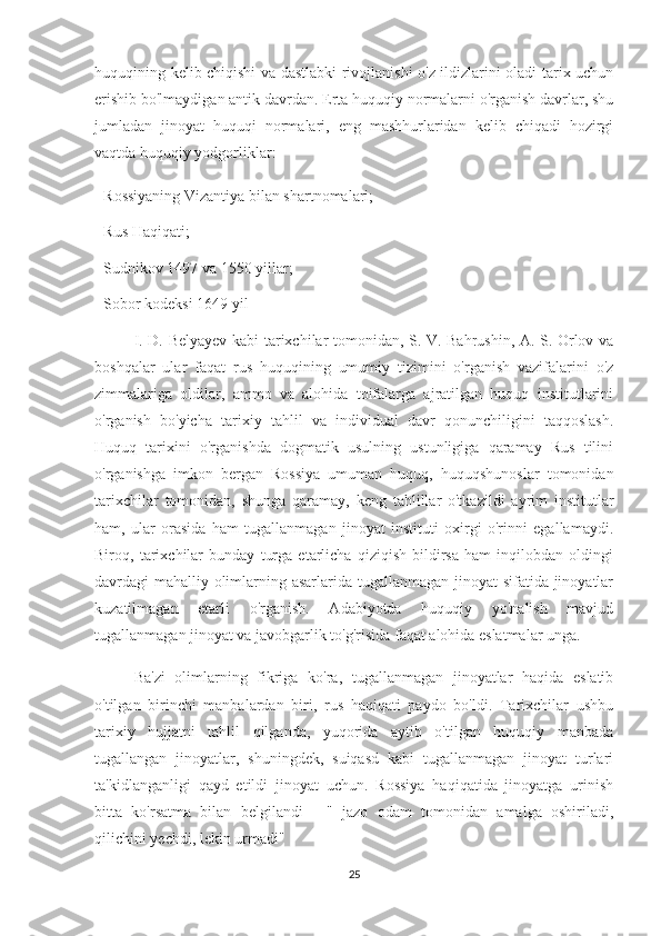 huquqining kelib chiqishi va dastlabki rivojlanishi o'z ildizlarini oladi tarix uchun
erishib bo'lmaydigan antik davrdan. Erta huquqiy normalarni o'rganish davrlar, shu
jumladan   jinoyat   huquqi   normalari,   eng   mashhurlaridan   kelib   chiqadi   hozirgi
vaqtda huquqiy yodgorliklar:
- Rossiyaning Vizantiya bilan shartnomalari;
- Rus Haqiqati;
- Sudnikov 1497 va 1550 yillar;
- Sobor kodeksi 1649 yil
I. D. Belyayev kabi tarixchilar tomonidan, S. V. Bahrushin, A. S. Orlov va
boshqalar   ular   faqat   rus   huquqining   umumiy   tizimini   o'rganish   vazifalarini   o'z
zimmalariga   oldilar,   ammo   va   alohida   toifalarga   ajratilgan   huquq   institutlarini
o'rganish   bo'yicha   tarixiy   tahlil   va   individual   davr   qonunchiligini   taqqoslash.
Huquq   tarixini   o'rganishda   dogmatik   usulning   ustunligiga   qaramay   Rus   tilini
o'rganishga   imkon   bergan   Rossiya   umuman   huquq,   huquqshunoslar   tomonidan
tarixchilar   tomonidan,   shunga   qaramay,   keng   tahlillar   o'tkazildi   ayrim   institutlar
ham,   ular   orasida   ham   tugallanmagan   jinoyat   instituti   oxirgi   o'rinni   egallamaydi.
Biroq,   tarixchilar   bunday   turga   etarlicha   qiziqish   bildirsa   ham   inqilobdan   oldingi
davrdagi mahalliy olimlarning asarlarida tugallanmagan jinoyat  sifatida jinoyatlar
kuzatilmagan   etarli   o'rganish.   Adabiyotda   huquqiy   yo'nalish   mavjud
tugallanmagan jinoyat va javobgarlik to'g'risida faqat alohida eslatmalar unga.
Ba'zi   olimlarning   fikriga   ko'ra,   tugallanmagan   jinoyatlar   haqida   eslatib
o'tilgan   birinchi   manbalardan   biri,   rus   haqiqati   paydo   bo'ldi.   Tarixchilar   ushbu
tarixiy   hujjatni   tahlil   qilganda,   yuqorida   aytib   o'tilgan   huquqiy   manbada
tugallangan   jinoyatlar,   shuningdek,   suiqasd   kabi   tugallanmagan   jinoyat   turlari
ta'kidlanganligi   qayd   etildi   jinoyat   uchun.   Rossiya   haqiqatida   jinoyatga   urinish
bitta   ko'rsatma   bilan   belgilandi   -   "   jazo   odam   tomonidan   amalga   oshiriladi,
qilichini yechdi, lekin urmadi"
25 