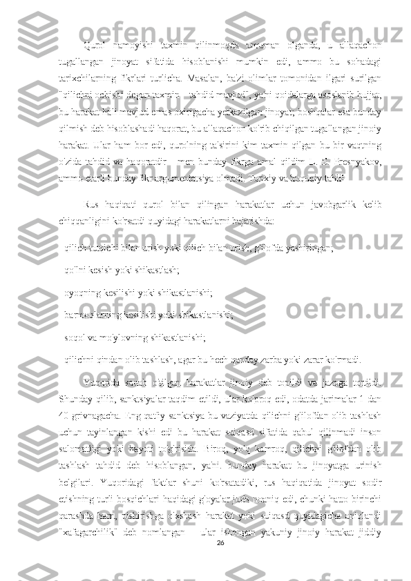 Qurol   namoyishi   taxmin   qilinmoqda   umuman   olganda,   u   allaqachon
tugallangan   jinoyat   sifatida   hisoblanishi   mumkin   edi,   ammo   bu   sohadagi
tarixchilarning   fikrlari   turlicha.   Masalan,   ba'zi   olimlar   tomonidan   ilgari   surilgan
"qilichni ochish" degan taxmin – tahdid mavjud", ya'ni qoidalarga asoslanib hujjat,
bu harakat hali mavjud emas oxirigacha yetkazilgan jinoyat; boshqalar esa bunday
qilmish deb hisoblashadi haqorat, bu allaqachon ko'rib chiqilgan tugallangan jinoiy
harakat.   Ular   ham   bor   edi,   qurolning   ta'sirini   kim   taxmin   qilgan   bu   bir   vaqtning
o'zida   tahdid   va   haqoratdir   -   men   bunday   fikrga   amal   qildim   L.   E.   Presnyakov,
ammo etarli bunday fikr argumentatsiya olmadi. Tarixiy va huquqiy tahlil
Rus   haqiqati   qurol   bilan   qilingan   harakatlar   uchun   javobgarlik   kelib
chiqqanligini ko'rsatdi quyidagi harakatlarni bajarishda:
- qilich tutqichi bilan urish yoki qilich bilan urish, g'ilofda yashiringan;
- qo'lni kesish yoki shikastlash;
- oyoqning kesilishi yoki shikastlanishi;
- barmoqlarning kesilishi yoki shikastlanishi;
- soqol va mo'ylovning shikastlanishi;
- qilichni qindan olib tashlash, agar bu hech qanday zarba yoki zarar ko'rmadi.
Yuqorida   sanab   o'tilgan   harakatlar   jinoiy   deb   topildi   va   jazoga   tortildi.
Shunday qilib, sanktsiyalar taqdim etildi, ular ko'proq edi, odatda jarimalar 1 dan
40  grivnagacha.   Eng  qat'iy   sanktsiya   bu  vaziyatda  qilichni  g'ilofdan  olib  tashlash
uchun   tayinlangan   kishi   edi   bu   harakat   suiqasd   sifatida   qabul   qilinmadi   inson
salomatligi   yoki   hayoti   to'g'risida.   Biroq,   yo'q   kamroq,   qilichni   g'ilofdan   olib
tashlash   tahdid   deb   hisoblangan,   ya'ni.   bunday   harakat   bu   jinoyatga   urinish
belgilari.   Yuqoridagi   faktlar   shuni   ko'rsatadiki,   rus   haqiqatida   jinoyat   sodir
etishning turli bosqichlari haqidagi g'oyalar juda noaniq edi, chunki hatto birinchi
qarashda   ham,   pishirishga   o'xshash   harakat   yoki   suiqasd   quyidagicha   aniqlandi
"xafagarchilik"   deb   nomlangan   –   ular   ishongan   yakuniy   jinoiy   harakat   jiddiy
26 