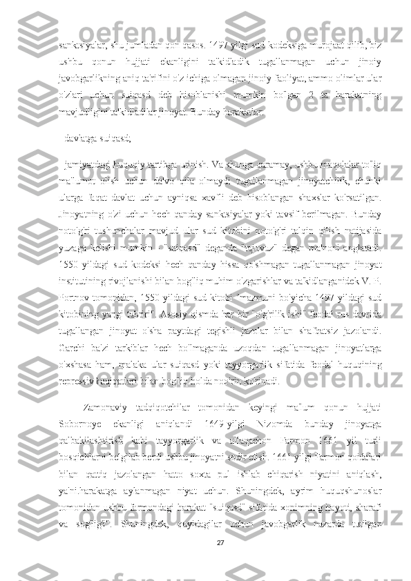 sanktsiyalar, shu jumladan qon qasos. 1497 yilgi sud kodeksiga murojaat qilib, biz
ushbu   qonun   hujjati   ekanligini   ta'kidladik   tugallanmagan   uchun   jinoiy
javobgarlikning aniq ta'rifini o'z ichiga olmagan jinoiy faoliyat, ammo olimlar ular
o'zlari   uchun   suiqasd   deb   hisoblanishi   mumkin   bo'lgan   2   ta   harakatning
mavjudligini ta'kidladilar jinoyat. Bunday harakatlar:
- davlatga suiqasd;
- jamiyatdagi huquqiy tartibga urinish. Va shunga qaramay, ushbu maqolalar to'liq
ma'lumot   olish   uchun   da'vo   qila   olmaydi   tugallanmagan   jinoyatchilik,   chunki
ularga   faqat   davlat   uchun   ayniqsa   xavfli   deb   hisoblangan   shaxslar   ko'rsatilgan.
Jinoyatning   o'zi   uchun   hech   qanday   sanktsiyalar   yoki   tavsif   berilmagan.   Bunday
noto'g'ri   tushunchalar   mavjud   ular   sud   kitobini   noto'g'ri   talqin   qilish   natijasida
yuzaga   kelishi   mumkin   -   "suiqasd"   deganda   "tajovuz"   degan   ma'noni   anglatadi.
1550   yildagi   sud   kodeksi   hech   qanday   hissa   qo'shmagan   tugallanmagan   jinoyat
institutining rivojlanishi bilan bog'liq muhim o'zgarishlar va ta'kidlanganidek V. P.
Portnov  tomonidan,  1550  yildagi   sud  kitobi  "mazmuni  bo'yicha   1497  yildagi   sud
kitobining  yangi   tahriri". Asosiy   qismda  har  bir  "o'g'rilik  ishi"  feodal   rus  davrida
tugallangan   jinoyat   o'sha   paytdagi   tegishli   jazolar   bilan   shafqatsiz   jazolandi.
Garchi   ba'zi   tarkiblar   hech   bo'lmaganda   uzoqdan   tugallanmagan   jinoyatlarga
o'xshasa   ham,   malaka   ular   suiqasd   yoki   tayyorgarlik   sifatida   feodal   huquqining
repressiv haqiqatlari bilan bog'liq holda noo'rin ko'rinadi.
Zamonaviy   tadqiqotchilar   tomonidan   keyingi   ma'lum   qonun   hujjati
Sobornoye   ekanligi   aniqlandi   1649-yilgi   Nizomda   bunday   jinoyatga
qalbakilashtirish   kabi   tayyorgarlik   va   allaqachon   Farmon   1661   yil   turli
bosqichlarni belgilab berdi ushbu jinoyatni sodir etish. 1661-yilgi Farmon qoidalari
bilan   qattiq   jazolangan   hatto   soxta   pul   ishlab   chiqarish   niyatini   aniqlash,
ya'ni.harakatga   aylanmagan   niyat   uchun.   Shuningdek,   ayrim   huquqshunoslar
tomonidan ushbu farmondagi harakat "suiqasd" sifatida xonimning hayoti, sharafi
va   sog'lig'i".   Shuningdek,   quyidagilar   uchun   javobgarlik   nazarda   tutilgan
27 
