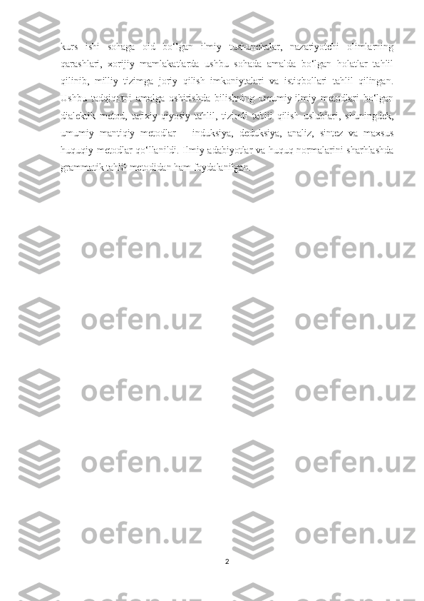 kurs   ishi   sohaga   oid   bo‘lgan   ilmiy   tushunchalar,   nazariyotchi   olimlarning
qarashlari,   xorijiy   mamlakatlarda   ushbu   sohada   amalda   bo‘lgan   holatlar   tahlil
qilinib,   milliy   tizimga   joriy   qilish   imkoniytalari   va   istiqbollari   tahlil   qilingan.
Ushbu   tadqiqotni   amalga   oshirishda   bilishning   umumiy-ilmiy   metodlari   bo‘lgan
dialektik   metod,   tarixiy-qiyosiy   tahlil,   tizimli   tahlil   qilish   uslublari,   shuningdek,
umumiy   mantiqiy   metodlar   –   induksiya,   deduksiya,   analiz,   sintez   va   maxsus
huquqiy metodlar qo‘llanildi. Ilmiy adabiyotlar va huquq normalarini sharhlashda
grammatik tahlil metodidan ham foydalanilgan.
2 