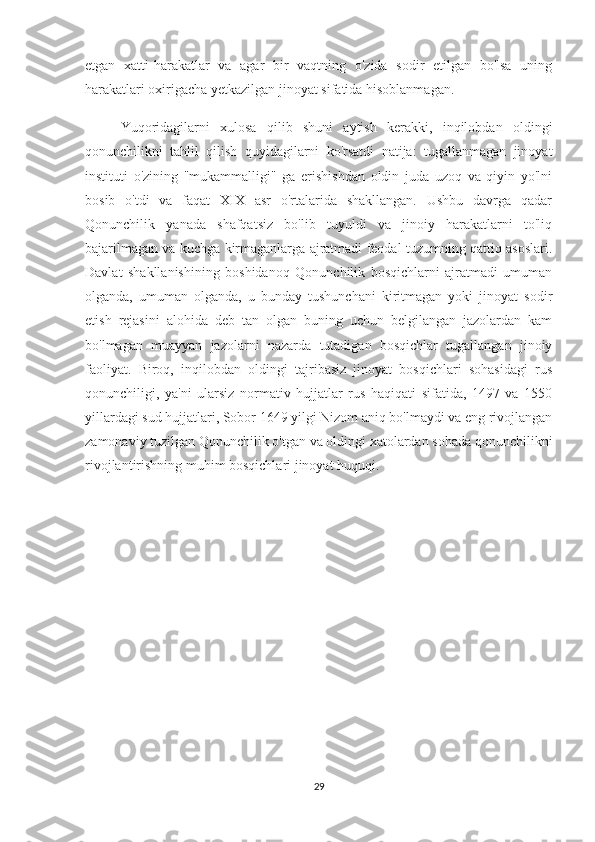 etgan   xatti-harakatlar   va   agar   bir   vaqtning   o'zida   sodir   etilgan   bo'lsa   uning
harakatlari oxirigacha yetkazilgan jinoyat sifatida hisoblanmagan.
Yuqoridagilarni   xulosa   qilib   shuni   aytish   kerakki,   inqilobdan   oldingi
qonunchilikni   tahlil   qilish   quyidagilarni   ko'rsatdi   natija:   tugallanmagan   jinoyat
instituti   o'zining   "mukammalligi"   ga   erishishdan   oldin   juda   uzoq   va   qiyin   yo'lni
bosib   o'tdi   va   faqat   XIX   asr   o'rtalarida   shakllangan.   Ushbu   davrga   qadar
Qonunchilik   yanada   shafqatsiz   bo'lib   tuyuldi   va   jinoiy   harakatlarni   to'liq
bajarilmagan va kuchga kirmaganlarga ajratmadi feodal tuzumning qattiq asoslari.
Davlat   shakllanishining   boshidanoq   Qonunchilik   bosqichlarni   ajratmadi   umuman
olganda,   umuman   olganda,   u   bunday   tushunchani   kiritmagan   yoki   jinoyat   sodir
etish   rejasini   alohida   deb   tan   olgan   buning   uchun   belgilangan   jazolardan   kam
bo'lmagan   muayyan   jazolarni   nazarda   tutadigan   bosqichlar   tugallangan   jinoiy
faoliyat.   Biroq,   inqilobdan   oldingi   tajribasiz   jinoyat   bosqichlari   sohasidagi   rus
qonunchiligi,   ya'ni   ularsiz   normativ   hujjatlar   rus   haqiqati   sifatida,   1497   va   1550
yillardagi sud hujjatlari, Sobor 1649 yilgi Nizom aniq bo'lmaydi va eng rivojlangan
zamonaviy tuzilgan Qonunchilik o'tgan va oldingi xatolardan sohada qonunchilikni
rivojlantirishning muhim bosqichlari jinoyat huquqi.
29 