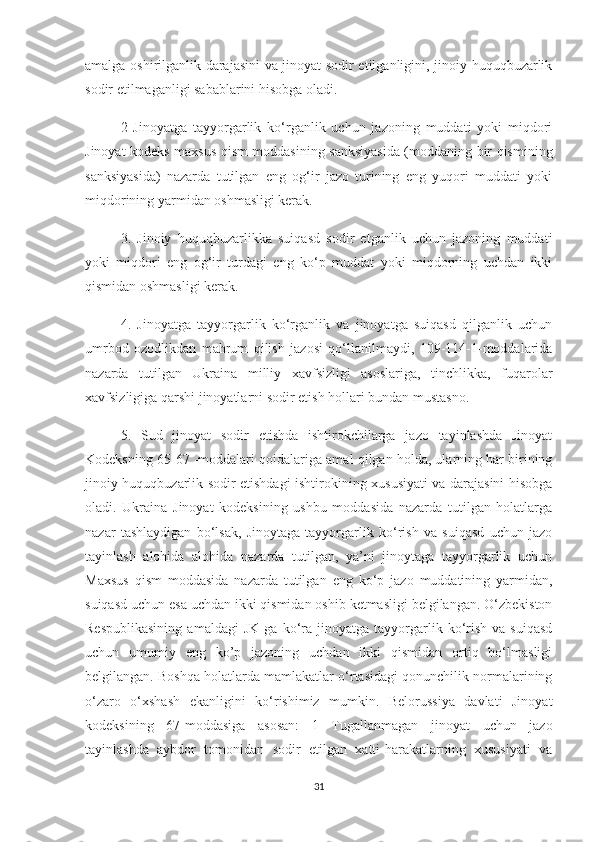 amalga oshirilganlik darajasini va jinoyat sodir etilganligini, jinoiy huquqbuzarlik
sodir etilmaganligi sabablarini hisobga oladi. 
2   Jinoyatga   tayyorgarlik   ko‘rganlik   uchun   jazoning   muddati   yoki   miqdori
Jinoyat kodeks maxsus qism moddasining sanksiyasida (moddaning bir qismining
sanksiyasida)   nazarda   tutilgan   eng   og‘ir   jazo   turining   eng   yuqori   muddati   yoki
miqdorining yarmidan oshmasligi kerak. 
3.   Jinoiy   huquqbuzarlikka   suiqasd   sodir   etganlik   uchun   jazoning   muddati
yoki   miqdori   eng   og‘ir   turdagi   eng   ko‘p   muddat   yoki   miqdorning   uchdan   ikki
qismidan oshmasligi kerak. 
4.   Jinoyatga   tayyorgarlik   ko‘rganlik   va   jinoyatga   suiqasd   qilganlik   uchun
umrbod   ozodlikdan   mahrum   qilish   jazosi   qo‘llanilmaydi,   109-114-1-moddalarida
nazarda   tutilgan   Ukraina   milliy   xavfsizligi   asoslariga,   tinchlikka,   fuqarolar
xavfsizligiga qarshi jinoyatlarni sodir etish hollari bundan mustasno. 
5.   Sud   jinoyat   sodir   etishda   ishtirokchilarga   jazo   tayinlashda   Jinoyat
Kodeksning 65-67 -moddalari qoidalariga amal qilgan holda, ularning har birining
jinoiy huquqbuzarlik sodir etishdagi ishtirokining xususiyati va darajasini hisobga
oladi.   Ukraina   Jinoyat   kodeksining   ushbu   moddasida   nazarda   tutilgan   holatlarga
nazar   tashlaydigan   bo‘lsak,   Jinoytaga   tayyorgarlik   ko‘rish   va   suiqasd   uchun   jazo
tayinlash   alohida   alohida   nazarda   tutilgan,   ya’ni   jinoytaga   tayyorgarlik   uchun
Maxsus   qism   moddasida   nazarda   tutilgan   eng   ko‘p   jazo   muddatining   yarmidan,
suiqasd uchun esa uchdan ikki qismidan oshib ketmasligi belgilangan. O‘zbekiston
Respublikasining   amaldagi   JK   ga  ko‘ra   jinoyatga   tayyorgarlik  ko‘rish   va   suiqasd
uchun   umumiy   eng   ko’p   jazoning   uchdan   ikki   qismidan   ortiq   bo‘lmasligi
belgilangan. Boshqa holatlarda mamlakatlar o‘rtasidagi qonunchilik normalarining
o‘zaro   o‘xshash   ekanligini   ko‘rishimiz   mumkin.   Belorussiya   davlati   Jinoyat
kodeksining   67-moddasiga   asosan:   1   Tugallanmagan   jinoyat   uchun   jazo
tayinlashda   aybdor   tomonidan   sodir   etilgan   xatti-harakatlarning   xususiyati   va
31 