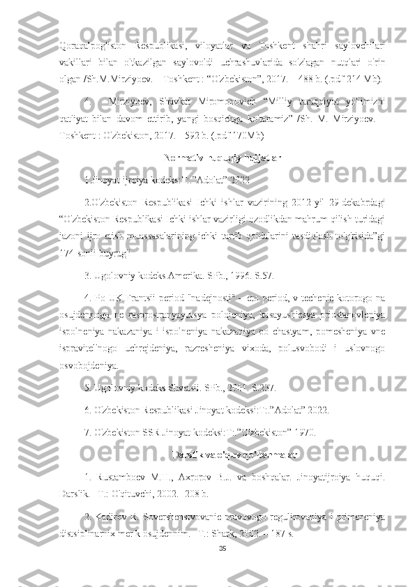 Qoraqalpog'iston   Respublikasi,   viloyatlar   va   Toshkent   shahri   saylovchilari
vakillari   bilan   o'tkazilgan   saylovoldi   uchrashuvlarida   so'zlagan   nutqlari   o'rin
olgan /Sh.M.Mirziyoev. – Toshkent : “O'zbekiston”, 2017. – 488 b. (.pdf 214 Mb).
4. Mirziyoev,   Shavkat   Miromonovich   “Milliy   taraqqiyot   yo'limizni
qat'iyat   bilan   davom   ettirib,   yangi   bosqichga   ko'taramiz”   /Sh.   M.   Mirziyoev.   –
Toshkent : O'zbekiston, 2017. - 592 b. (.pdf 170Mb)
Normativ-huquqiy hujjatlar
1.Jinoyat-ijroiya kodeks:T:.”Adolat” 2022
2.O'zbekiston   Respublikasi   Ichki   ishlar   vazirining   2012-yil   29-dekabrdagi
“O'zbekiston Respublikasi Ichki ishlar vazirligi ozodlikdan mahrum qilish turidagi
jazoni   ijro   etish   muassasalarining   ichki   tartib   qoidalarini   tasdiqlash   to'g'risida”gi
174-sonli buyrug'i
3. Ugolovniy kodeks Amerika. SPb., 1996. S.57.
4. Po UK Frantsii  period "nadejnosti" – eto period, v techenie kotorogo na
osujdennogo   ne   rasprostranyayutsya   polojeniya,   kasayushiesya   priostanovleniya
ispolneniya   nakazaniya   i   ispolneniya   nakazaniya   po   chastyam,   pomesheniya   vne
ispravitel'nogo   uchrejdeniya,   razresheniya   vixoda,   polusvobodi   i   uslovnogo
osvobojdeniya.
5. Ugolovniy kodeks Shvetsii. SPb., 2001. S.237.
6. O'zbekiston Respublikasi Jinoyat kodeksi:T:.”Adolat” 2022.
7. O'zbekiston SSR Jinoyat kodeksi:T:.”O'zbekiston” 1970.
Darslik va o'quv qo'llanmalar
1.   Rustamboev   M.H.,   Axrorov   B.J.   va   boshqalar.   Jinoyatijroiya   huquqi.
Darslik. –T.: O'qituvchi, 2002. -208 b. 
2.   Kadirov   R.   Sovershenstvovanie   pravovogo   regulirovaniya   i   primeneniya
distsiplinarnix mer k osujdennim. –T.: Shark, 2002. – 187 s. 
35 