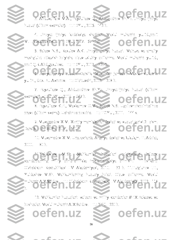 3.   Abduxalikov   M.A.,   Payzullaev   Q.,   Abduqodirov   Sh.Yo.   Jinoyat-ijroiya
huquqi (al'bom sxemalar). –T.TDYuI, 2005. -142 b. 
4.   Jinoyat   ijroiya   kodeksiga   sharhlar.   Mas'ul   muharrir:   yu.f.d.,prof.
M.H.Rustamboev. –T.: TDYuI, 2007. –574 bet.
5.   Salaev   N.S.,   Rasulev   A.K.   Jinoyat-ijroiya   huquqi.   Ma'ruza   va   amaliy
mashg'ulot   o'tkazish   bo'yicha   o'quv-uslubiy   qo'llanma.   Mas'ul   muharrir:   yu.f.d.,
prof. Q.R.Abdurasulova. –T.: TDYuI, 2013. - 320 b. 
6.   Jinoyat-ijroiya   huquqi.   Darslik.   Mualliflar   jamoasi.   Mas'ul   muharrir:
yu.f.n., dots. B.J.Axrorov. –T.: O'qituvchi, 2002. – 208 b. 
7.   Payzullaev   Q.,   Abduqodirov   Sh.Yo.   Jinoyat-ijroiya   huquqi   (al'bom
sxemalar). –T.: TDYuI, 2010. – 147 b. 
8.   Payzullaev   K.P.,   Maxkamov   O.M.,   Salaev   N.S.   Ugolovnoispolnitel'noe
pravo (al'bom-sxema). Uchebnoe posobie. – T.: TGYuI, 2011. – 144 s.
9. Muxamedov  X-M.  Xorijiy mamlakatlar  davlati  va xuquqi  tarixi.2-  qism.
Darslik. - T.: TDYuI 2004. - 540 b.
10. Muxamedov X-M. Urta asrlarda Angliya davlati va \ukuk,m. T..Adolat,
2000. — 80 b.
10.Yuldashev   M.Sh.   Mahkumlar   huquqlari   to'g'risidagi   halqaro
standartlarning   milliy   qonunchilikka   implementatsiya   qilinishi.   –   Toshkent:
O'zbekiston   Respublikasi   IIV   Akademiyasi,   2010.   –   32   b.   11.Turg'unov   I.T.,
Yuldashev   M.Sh.   Mahkumlarning   huquqiy   holati.   O'quv   qo'llanma.   Mas'ul
muharrir A.X.Saidov. – T.: O'zbekiston Respublikasi IIV Akademiyasi, 2012. -118
b. 
12.   Mahkumlar   huquqlari:   xalqaro   va   milliy   standartlar   //F.X.Bakaeva   va
boshqalar. Mas'ul muharrir A.X.Saidov. – T.: 2011. -220 b.
36 