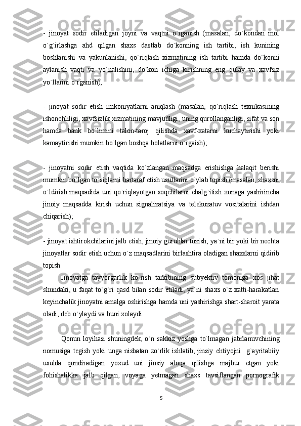 -   jinoyat   sodir   etiladigan   joyni   va   vaqtni   o`rganish   (masalan,   do`kondan   mol
o`g`irlashga   ahd   qilgan   shaxs   dastlab   do`konning   ish   tartibi,   ish   kunining
boshlanishi   va   yakunlanishi,   qo`riqlash   xizmatining   ish   tartibi   hamda   do`konni
aylanish   vaqti   va   yo`nalishini,   do`kon   ichiga   kirishning   eng   qulay   va   xavfsiz
yo`llarini o`rganish);
-   jinoyat   sodir   etish   imkoniyatlarni   aniqlash   (masalan,   qo`riqlash   texnikasining
ishonchliligi, xavfsizlik xizmatining mavjudligi, uning qurollanganligi, sifat va son
hamda   bank   bo`limini   talon-taroj   qilishda   xavf-xatarni   kuchaytirishi   yoki
kamaytirishi mumkin bo`lgan boshqa holatlarni o`rgaish); 
-   jinoyatni   sodir   etish   vaqtida   ko`zlangan   maqsadga   erishishga   halaqit   berishi
mumkin bo`lgan to`siqlarni bartaraf etish usullarini o`ylab topish (masalan, shaxsni
o`ldirish maqsadida  uni qo`riqlayotgan soqchilarni  chalg`itish xonaga yashirincha
jinoiy   maqsadda   kirish   uchun   signalizatsiya   va   telekuzatuv   vositalarini   ishdan
chiqarish);
- jinoyat ishtirokchilarini jalb etish, jinoiy guruhlar tuzish, ya`ni bir yoki bir nechta
jinoyatlar sodir etish uchun o`z maqsadlarini birlashtira oladigan shaxslarni qidirib
topish.
Jinoyatga   tayyorgarlik   ko`rish   tarkibining   subyektiv   tomoniga   xos   jihat
shundaki,   u  faqat   to`g`ri   qasd   bilan  sodir   etiladi,  ya`ni   shaxs   o`z   xatti-harakatlari
keyinchalik jinoyatni amalga oshirishga hamda uni yashirishga shart-sharoit yarata
oladi, deb o`ylaydi va buni xolaydi.
Qonun   loyihasi   shuningdek,   o`n   sakkiz   yoshga   to`lmagan   jabrlanuvchining
nomusiga   tegish   yoki   unga   nisbatan   zo`rlik   ishlatib,   jinsiy   ehtiyojni     g`ayritabiiy
usulda   qondiradigan   yoxud   uni   jinsiy   aloqa   qilishga   majbur   etgan   yoki
fohishalikka   jalb   qilgan,   voyaga   yetmagan   shaxs   tavsiflangan   pornografik
5 