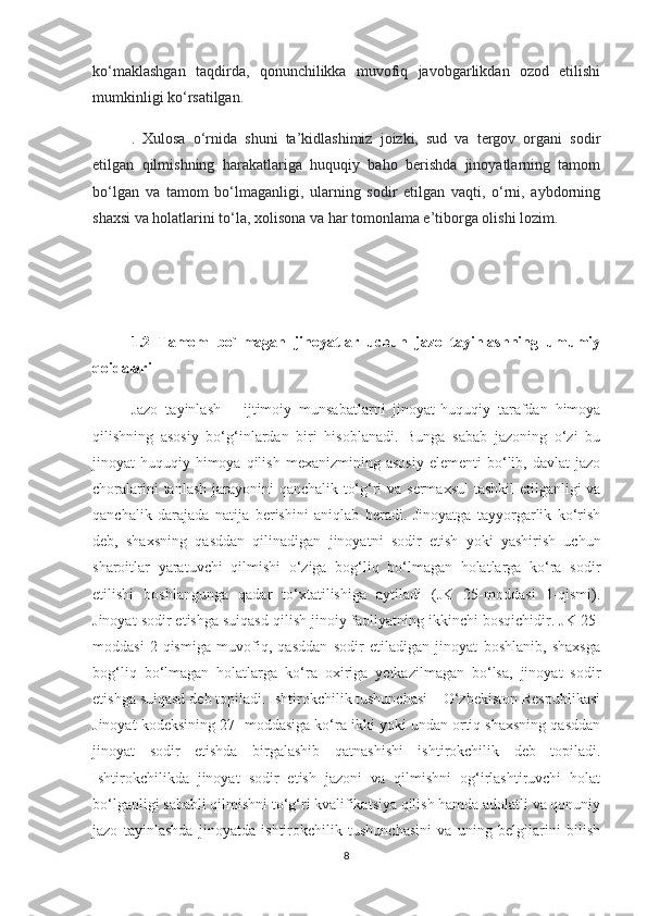 ko‘maklashgan   taqdirda,   qonunchilikka   muvofiq   javobgarlikdan   ozod   etilishi
mumkinligi ko‘rsatilgan.
.   Xulosa   o‘rnida   shuni   ta’kidlashimiz   joizki,   sud   va   tergov   organi   sodir
etilgan   qilmishning   harakatlariga   huquqiy   baho   berishda   jinoyatlarning   tamom
bo‘lgan   va   tamom   bo‘lmaganligi,   ularning   sodir   etilgan   vaqti,   o‘rni,   aybdorning
shaxsi va holatlarini to‘la, xolisona va har tomonlama e’tiborga olishi lozim.
1.2   Tamom   bo`lmagan   jinoyatlar   uchun   jazo   tayinlashning   umumiy
qoidalari
Jazo   tayinlash   –   ijtimoiy   munsabatlarni   jinoyat-huquqiy   tarafdan   himoya
qilishning   asosiy   bo‘g‘inlardan   biri   hisoblanadi.   Bunga   sabab   jazoning   o‘zi   bu
jinoyat-huquqiy   himoya  qilish   mexanizmining   asosiy   elementi   bo‘lib,   davlat   jazo
choralarini  tanlash jarayonini qanchalik to‘g‘ri  va sermaxsul  tashkil  etilganligi va
qanchalik   darajada   natija   berishini   aniqlab   beradi.   Jinoyatga   tayyorgarlik   ko‘rish
deb,   shaxsning   qasddan   qilinadigan   jinoyatni   sodir   etish   yoki   yashirish   uchun
sharoitlar   yaratuvchi   qilmishi   o‘ziga   bog‘liq   bo‘lmagan   holatlarga   ko‘ra   sodir
etilishi   boshlangunga   qadar   to‘xtatilishiga   aytiladi   (JK   25-moddasi   1-qismi).
Jinoyat sodir etishga suiqasd qilish jinoiy faoliyatning ikkinchi bosqichidir. JK 25-
moddasi   2-qismiga   muvofiq,   qasddan   sodir   etiladigan   jinoyat   boshlanib,   shaxsga
bog‘liq   bo‘lmagan   holatlarga   ko‘ra   oxiriga   yetkazilmagan   bo‘lsa,   jinoyat   sodir
etishga suiqasd deb topiladi. Ishtirokchilik tushunchasi – O‘zbekiston Respublikasi
Jinoyat kodeksining 27- moddasiga ko‘ra ikki yoki undan ortiq shaxsning qasddan
jinoyat   sodir   etishda   birgalashib   qatnashishi   ishtirokchilik   deb   topiladi.
Ishtirokchilikda   jinoyat   sodir   etish   jazoni   va   qilmishni   og‘irlashtiruvchi   holat
bo‘lganligi sababli qilmishni to‘g‘ri kvalifikatsiya qilish hamda adolatli va qonuniy
jazo   tayinlashda   jinoyatda   ishtirokchilik   tushunchasini   va   uning   belgilarini   bilish
8 