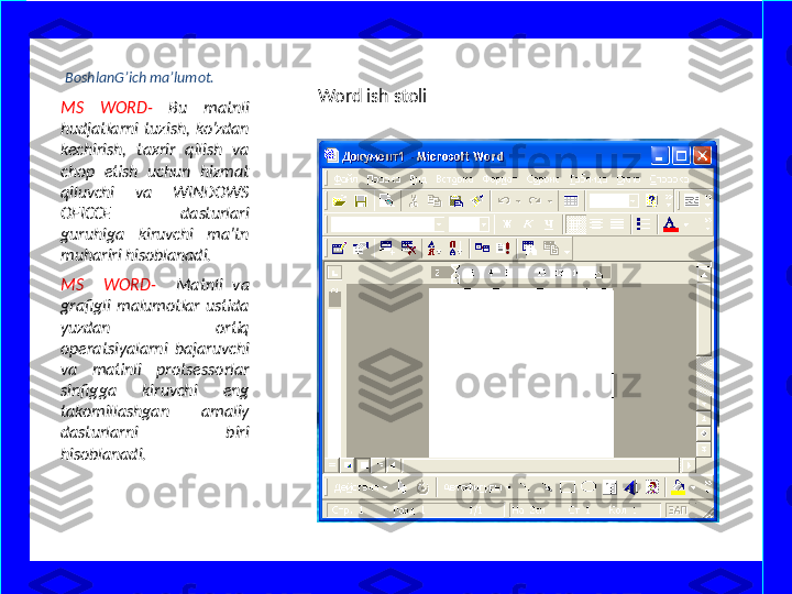   BoshlanG’ich ma’lumot.
MS  WORD-  Bu  matnli 
hudjatlarni  tuzish,  ko’zdan 
kechirish,  taxrir  qilish  va 
chop  etish  uchun  hizmat 
qiluvchi  va  WINDOWS 
OFICCE  dasturlari 
guruhiga  kiruvchi  ma’tn 
muhariri hisoblanadi. 
MS    WORD-    Matnli  va 
grafigli  malumotlar  ustida 
yuzdan  ortiq 
operatsiyalarni  bajaruvchi 
va  matinli  protsessorlar 
sinfigga  kiruvchi  eng 
takomillashgan  amaliy 
dasturlarni  biri 
hisoblanadi.  Word ish stoli  