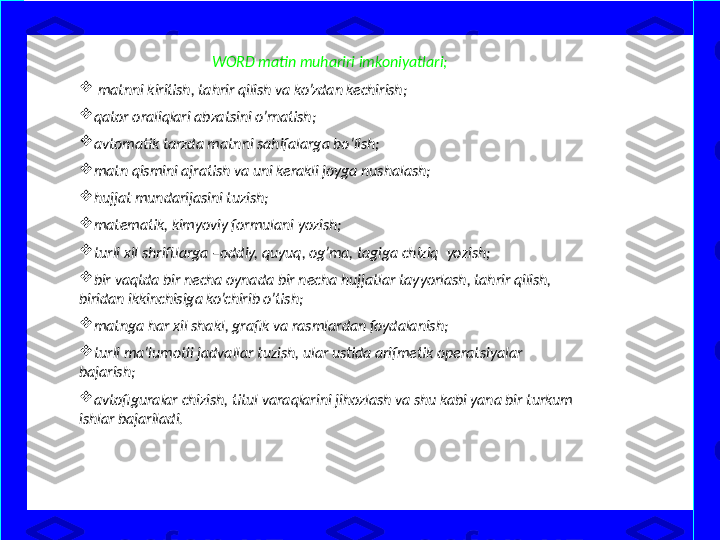 WORD matin muhariri imkoniyatlari;

  matnni kiritish, tahrir qilish va ko’zdan kechirish;

qator oraliqlari abzatsini o’rnatish;

avtomatik tarzda matnni sahifalarga bo’lish;

matn qismini ajratish va uni kerakli joyga nushalash;

hujjat mundarijasini tuzish;

matematik, kimyoviy formulani yozish;

turli xil shriftlarga –oddiy, quyuq, og’ma, tagiga chiziq    yozish;

bir vaqtda bir necha oynada bir necha hujjatlar tayyorlash, tahrir qilish, 
biridan ikkinchisiga ko’chirib o’tish;

matnga har xil shakl, grafik va rasmlardan foydalanish;

turli ma’lumotli jadvallar tuzish, ular ustida arifmetik operatsiyalar 
bajarish;

avtofiguralar chizish, titul varaqlarini jihozlash va shu kabi yana bir turkum 
ishlar bajariladi. 