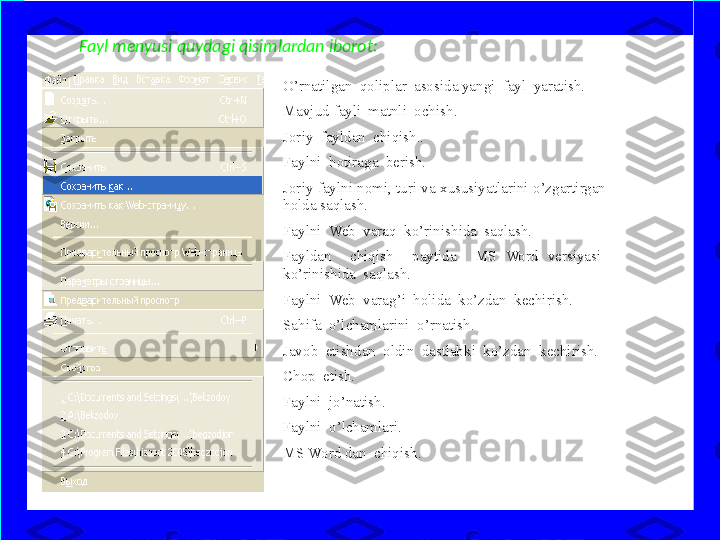 Fayl menyusi quydagi qisimlardan iborot: 
O’rnatilgan  qoliplar  asosida yangi  fayl  yaratish.
Mavjud fayli  matnli  ochish.
Joriy  fayldan  chiqish..
Faylni  hotiraga  berish.
Joriy faylni nomi, turi va xususiyatlarini o’zgartirgan  
holda saqlash.
Faylni  Web  varaq  ko’rinishida  saqlash.
Fayldan    chiqish    paytida    MS  Word  versiyasi   
ko’rinishida  saqlash.
Faylni  Web  varag’i  holida  ko’zdan  kechirish.
Sahifa  o’lchamlarini  o’rnatish.
Javob  etishdan  oldin  dastlabki  ko’zdan  kechirish. 
Chop  etish.
Faylni  jo’natish.
Faylni  o’lchamlari.
MS Word dan  chiqish. 