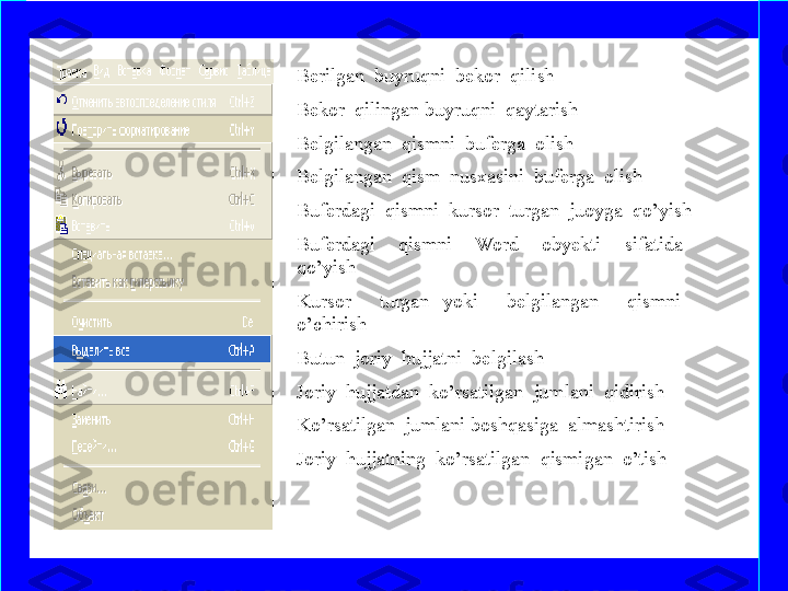 Berilgan  buyruqni  bekor  qilish
Bekor  qilingan buyruqni  qaytarish 
Belgilangan  qismni  buferga  olish
Belgilangan  qism  nusxasini  buferga  olish
Buferdagi  qismni  kursor  turgan  juoyga  qo’yish
Buferdagi    qismni    Word    obyekti    sifatida   
qo’yish
Kursor    turgan  yoki    belgilangan    qismni   
o’chirish
Butun  joriy  hujjatni  belgilash
Joriy  hujjatdan  ko’rsatilgan  jumlani  qidirish
Ko’rsatilgan  jumlani boshqasiga  almashtirish
Joriy  hujjatning  ko’rsatilgan  qismigan  o’tish 