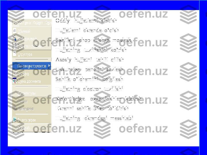Oddiy   hujjatlarni  kiritish   
Hujjatlarni  ekranda  o’qish
Sahifani   chop  etishga  moslash
Hujjatning   tuzilishini  ko’rish
Asosiy  hujjatni   tahlil  qilish
Uskunalar    panelini  sozlash
Sahifa  o’lchamini   belgilash
Hujjatning  electron  tuzilishi
Kolontitulga    ozgartirishlar   kiritish 
Ekranni  sahifa  bilan  to’ldirish  
Hujjatning   ekrandagi  masshtabi 