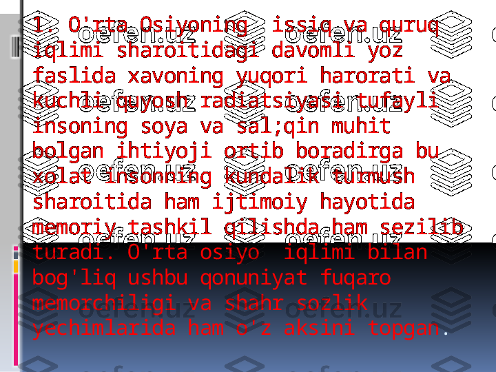 1. O'rta Osiyoning  issiq va quruq 
iqlimi sharoitidagi davomli yoz 
faslida xavoning yuqori harorati va 
kuchli quyosh radiatsiyasi tufayli 
insoning soya va sal;qin muhit 
bolgan ihtiyoji ortib boradirga bu 
xolat insonning kundalik turmush 
sharoitida ham ijtimoiy hayotida 
memoriy tashkil qilishda ham sezilib 
turadi. O'rta osiyo  iqlimi bilan 
bog'liq ushbu qonuniyat fuqaro 
memorchiligi va shahr sozlik 
yechimlarida ham o'z aksini topgan .   