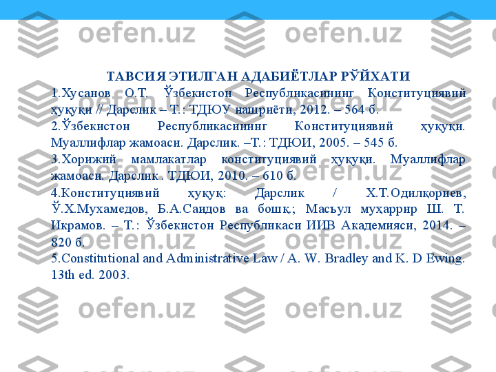 ТАВСИЯ ЭТИЛГА Н АДАБИЁТЛАР РЎЙХАТИ
1. Хусанов  О.Т.  Ўзбекистон  Республикасининг  Конституциявий 
ҳуқуқи // Дарслик – Т. : ТДЮУ нашриёти, 2012. – 564 б.
2. Ўзбекистон  Республикасининг  Конституциявий  ҳуқуқи. 
Муаллифлар жамоаси. Дарслик. –Т.: ТДЮИ, 2005. – 545 б.
3. Хорижий  мамлакатлар  конституциявий  ҳуқуқи.  Муаллифлар 
жамоаси. Дарслик . ТДЮИ, 2010. – 610 б.
4. Конституциявий  ҳуқуқ:  Дарслик  /  Х.Т.Одилқориев,  
Ў.Х.Мухамедов,  Б.А.Саидов  ва  бошқ.;  Масъул  муҳаррир  Ш.  Т. 
Икрамов.  –  Т.:  Ўзбекистон  Республикаси  ИИВ  Академияси,  2014.  – 
820 б.
5. Constitutional and Administrative Law / A. W. Bradley and K. D Ewing. 
13th ed. 2003. 