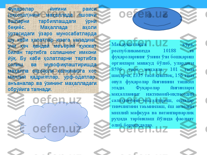 Фуқаролар  йиғини  раиси 
(оқсоқол)нинг  маҳаллада  яшовчи 
ёшларни  тарбиялашдаги  ўрни 
беқиёс.  Маҳаллада  аҳоли 
ўртасидаги  ўзаро  муносабатларда 
шу  каби  ҳолатлар  юзага  келадики, 
уни  ҳеч  қандай  меъёрий  ҳужжат 
билан  тартибга  солишнинг  имкони 
йўқ.  Бу  каби  ҳолатларни  тартибга 
солиш  ва  мувофиқлаштиришда 
маҳалла  оқсоқоли  халқимизга  хос 
миллий  қадриятлар,  урф-одатлар, 
анъаналар  ва  ўзининг  маҳалладаги 
обрўйига таянади. Маълумотларга  кўра, 
республикамизда  10188  та 
фуқароларнинг  ўзини  ўзи  бошқариш 
органлари  мавжуд  бўлиб,  улардаги 
8596  таси  маҳалла,  101  таси 
шаҳарча, 1335 таси қишлоқ, 156 таси 
овул  фуқаролар  йиғинини  ташкил 
этади.  Фуқаролар  йиғинлари 
маҳалла нинг  ижтимоий-иқтисодий 
салоҳиятини  юксалтириш,  оилалар 
тинчлигини  таъминлаш,  ёш  авлодни 
миллий  мафкура  ва  ватанпарварлик 
руҳида  тарбиялаш  йўлида  фаолият 
олиб бормоқ	
 далар. 