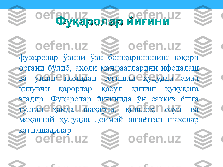 фуқаролар  ўзини  ўзи  бошқаришининг  юқори 
органи  бўлиб,  аҳоли  манфаатларини  ифодалаш 
ва  унинг  номидан  тегишли  ҳудудда  амал 
қилувчи  қарорлар  қабул  қилиш  ҳуқуқига 
эгадир.  Фуқаролар  йиғинида  ўн  саккиз  ёшга 
тўлган  ҳамда  шаҳарча,  қишлоқ,  овул  ва 
маҳаллий  ҳудудда  доимий  яшаётган  шахслар 
қатнашадилар. Фуқаролар йиғини Фуқаролар йиғини  