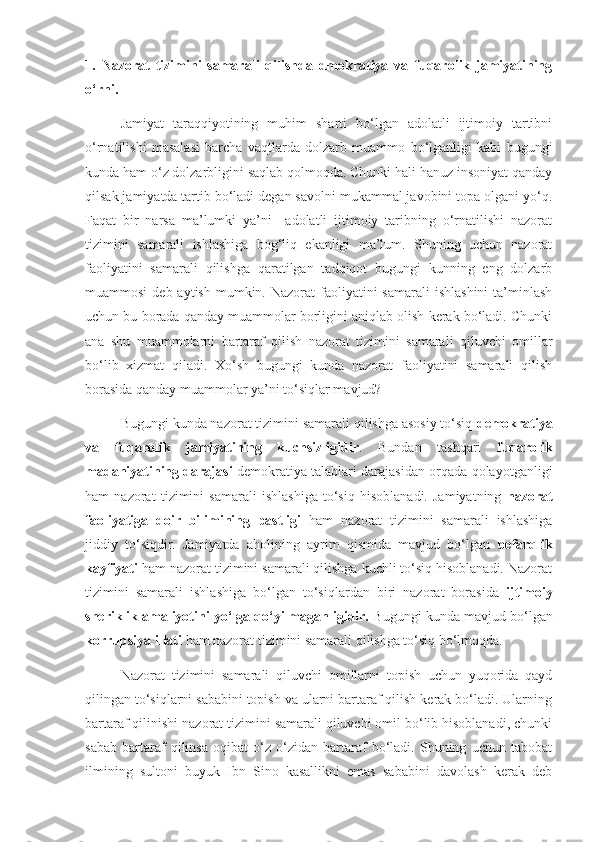 1.   Nazorat   tizimini   samarali   qilishda   dmokratiya   va   fuqarolik   jamiyatining
o‘rni.
Jamiyat   taraqqiyotining   muhim   sharti   bo‘lgan   adolatli   ijtimoiy   tartibni
o‘rnatilishi   masalasi   barcha   vaqtlarda   dolzarb   muammo   bo‘lganligi   kabi   bugungi
kunda ham o‘z dolzarbligini saqlab qolmoqda. Chunki hali hanuz insoniyat qanday
qilsak jamiyatda tartib bo‘ladi degan savolni mukammal javobini topa olgani yo‘q.
Faqat   bir   narsa   ma’lumki   ya’ni     adolatli   ijtimoiy   taribning   o‘rnatilishi   nazorat
tizimini   samarali   ishlashiga   bog‘liq   ekanligi   ma’lum.   Shuning   uchun   nazorat
faoliyatini   samarali   qilishga   qaratilgan   tadqiqot   bugungi   kunning   eng   dolzarb
muammosi   deb aytish  mumkin.  Nazorat  faoliyatini  samarali   ishlashini  ta’minlash
uchun bu borada qanday muammolar borligini aniqlab olish kerak bo‘ladi. Chunki
ana   shu   muammolarni   bartaraf   qilish   nazorat   tizimini   samarali   qiluvchi   omillar
bo‘lib   xizmat   qiladi.   Xo‘sh   bugungi   kunda   nazorat   faoliyatini   samarali   qilish
borasida qanday muammolar ya’ni to‘siqlar mavjud?
Bugungi kunda nazorat tizimini samarali qilishga asosiy to‘siq  demokratiya
va   fuqarolik   jamiyatining   kuchsizligidir .   Bundan   tashqari   fuqarolik
madaniyatining darajasi   demokratiya talablari darajasidan orqada qolayotganligi
ham   nazorat   tizimini   samarali   ishlashiga   to‘siq   hisoblanadi.   Jamiyatning   nazorat
faoliyatiga   doir   bilimining   pastligi   ham   nazorat   tizimini   samarali   ishlashiga
jiddiy   to‘siqdir.   Jamiyatda   aholining   ayrim   qismida   mavjud   bo‘lgan   befarqlik
kayfiyati  ham nazorat tizimini samarali qilishga kuchli to‘siq hisoblanadi. Nazorat
tizimini   samarali   ishlashiga   bo‘lgan   to‘siqlardan   biri   nazorat   borasida   ijtimoiy
sheriklik amaliyotini yo‘lga qo‘yilmaganligidir.  Bugungi kunda mavjud bo‘lgan
korrupsiya illati  ham nazorat tizimini samarali qilishga to‘siq bo‘lmoqda. 
Nazorat   tizimini   samarali   qiluvchi   omillarni   topish   uchun   yuqorida   qayd
qilingan to‘siqlarni sababini topish va ularni bartaraf qilish kerak bo‘ladi. Ularning
bartaraf qilinishi nazorat tizimini samarali qiluvchi omil bo‘lib hisoblanadi, chunki
sabab   bartaraf   qilinsa   oqibat   o‘z   o‘zidan   bartaraf   bo‘ladi.   Shuning   uchun   tabobat
ilmining   sultoni   buyuk   Ibn   Sino   kasallikni   emas   sababini   davolash   kerak   deb 