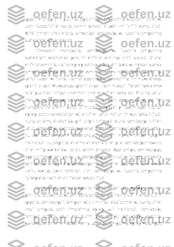 aytgan.   Shunday   qilib   yuqorida   qayd   qilingan   to‘siqlarning   sabablarini   topish   va
ularni   bartaraf   qilish  nazorat   tizimini   samarali   qiluvchi  omil  bo‘lib xizmat   qiladi.
Xo‘sh   birinchi   to‘siq   sifatida   ko‘rsatilgan   demokratiya   va   fuqarolik   jamiyatining
kuchsizligini sababi nimada? 
O‘zbekiston   mamlakatida   demokratiya   va   fuqarolik   jamiyatining
kuchsizligini   sabablaridan   yana   bir   sho‘rolar   zamoniga   borib   taqaladi.   Chunki
sho‘rolar zamonida totalitar siyosiy tartib asosida kuchli davlat va nisbatan kuchsiz
jamiyat   shakllangan   edi.   Sho‘rolar   zamonida   hamma   narsani   davlat   o‘z   qo‘lida
ushlab   turgan   va   bunda   odamlar   gigant   davlat   apparatining   bir   murvatchasiga
aylanib   qolgan.   Murvatchaga   aylanib   qolgan   odam   mustaqil   fikrlashi   kerak   emas
balki   yuqoridan   bo‘lgan   topshiriqni   ijrochisi   bo‘lishi   kerak   edi.   Shuning   uchun
o‘sha   vaqtda   siyosatga   aralashma   degan   fikr   kelib   chiqqan   edi   va   bu   fikr
hozirgacha   o‘z   ta’sirini   saqlab   qolmoqda.   Qariyib   70   yil   davom   etgan   totalitar
siyosiy  tartibot  asosratlaridan  xalos  bo‘lish  uchun ma’lum  bir  vaqt   kerak bo‘ladi.
Bunda   shoshma   shosharlikka   yo‘l   qo‘yib   bo‘lmaydi   chunki   demokratiya   bo‘lishi
uchun   demokratiya   sharoitida   yashashga   qodir   bo‘lgan   avlod   shakllanishi   kerak.
Bu   esa   faqat   evolyusion   tarzda   amalga   oshirilishi   mumkin   bo‘lgan   jarayon
hisoblanadi.   Bu   jarayonda   shoshma   shosharlik   qilish   yoki   demokratiyani   eksport
qilish   milliy   xavfsizlikka     tahdid   keltirib   chiqaradi.   Agar   jamiyat   demokratiyaga
tayyor  bo‘lmasa   demokratiya   oxlokratiyaga  aylanib   qoladi   va  ijtimoiy  tartibsizlik
kelib chiqadi. Unday bo‘lsa demokratiyani kuuchli qilish uchun nima qilish kerak?
Ushbu   savolga   javob   berishdan   oldin   demokratiya   va   fuqarolik   jamiyatining
funksiyasidan kelib chiqib fikrlash kerak bo‘ladi. 
Demokratiya insoniyat  jamiyatida mavjud bo‘lgan uchta siyosiy tartibotdan
ya’ni totalitar, avtoritar va demokratik tartibotdan biri hisoblanadi. Boshqacha qilib
aytganda demokratiya hokimiyatni xalq tomonidan shakllantirish va nazorat qilish
orqali   jamiyatda   tartib   o‘rnatishning   siyosiy   usuli   hisoblanadi.   Demokratiya
namoyon   bo‘lishi   uchun   eng   muhim   shart   jamiyat   demokratiya   sharoitida
yashashga qodir bo‘lishi kerak. Buning uchun esa jamiyatning siyosiy madaniyati, 
