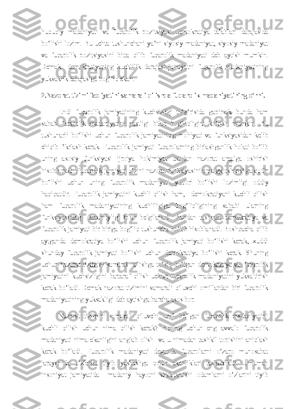 huquqiy   madaniyati   va   fuqarolik   pozitsiyasi   demokratiya   talablari   darajasida
bo‘lishi   lozim.   Bu   uchta   tushunchani   ya’ni   siyosiy   madaniyat,   siyosiy   madaniyat
va   fuqarolik   pozitsiyasini   bitta   qilib   fuqarolik   madaniyati   deb   aytish   mumkin.
Demak     demokratiyaning   kuchlilik   darajasi   jamiyatni   fuqarolik   madaniyatining
yuksaklik darajasiga bog‘liq ekan.
2.Nazorat tizimi faoliyatini samarali qilishda fuqarolik madaniyatining o‘rni.
Endi   fuqarolik   jamiyatining   kuchsizligi   to‘g‘risida   gapirsak   bunda   ham
sabab   fuqarolik   madaniyatini   pastligi   bilan   bog‘liqligini   ko‘rish   mumkin.   Bu
tushunarli   bo‘lishi   uchun   fuqarolik   jamiyatining   mohiyati   va   funksiyasidan   kelib
chiqib  fikrlash   kerak.   Fuqarolik   jamiyati   fuqarolarning   birlashganlik   holati   bo‘lib
uning   asosiy   funksiyasi   ijroiya   hokimiyat   ustidan   nazorat   amalga   oshirish
hisoblanadi. Fuqarolik jamiyati o‘zini nazorat funksiyasini amalga oshirishga qodir
bo‘lishi   uchun   uning   fuqarolik   madaniyati   yuqori   bo‘lishi   lozimligi   oddiy
haqiqatdir.   Fuqarolik   jamiyatini   kuchli   qilish   ham,     demokratiyani   kuchli   qilish
ham   fuqarolik   madaniyatining   kuchliligiga   bog‘liqligining   sababi   ularning
funksiyasining     umumiyligi   bilan   belgilanadi.   Bundan   tashqari   demokratiya   va
fuqarolik jamiyati bir biriga bog‘liq tushuncha bo‘lib hisoblanadi. Boshqacha qilib
aytganda   demokratiya   bo‘lishi   uchun   fuqarolik   jamiyati   bo‘lishi   kerak,   xuddi
shunday   fuqarolik   jamiyati   bo‘lishi   uchun   demokratiya   bo‘lishi   kerak.   Shuning
uchun   nazorat   tizimini   samarali   qilishga   to‘siq   bo‘lgan   demokratiya   va   fuqarolik
jamiyatini   kuchsizligini   bartaraf   qilish   uchun   fuqarolik   madaniyatini   yuksaltirish
kerak bo‘ladi. Demak nazorat tizimini  samarali  qiluvchi  omillardan biri fuqarolik
madaniyatining yuksakligi deb aytishga barcha asos bor.
Nazorat   tizimini   samarali   qiluvchi   omil   bo‘lgan   fuqarolik   madaniyatini
kuchli   qilish   uchun   nima   qilish   kerak?   Buning   uchun   eng   avvalo   fuqarolik
madaniyati   nima   ekanligini   anglab   olish     va  u   nimadan  tashkil   topishini   aniqlash
kerak   bo‘ladi.   Fuqarolik   madaniyati   deganda   fuqarolarni   o‘zaro   munosabat
jarayonida   o‘zlarini   tiyib   yashashga   qodir   ekanliklari   tushuniladi.   Umuman
insoniyat   jamiyatida     madaniy   hayotni   shakllanishi   odamlarni   o‘zlarini   tiyib 