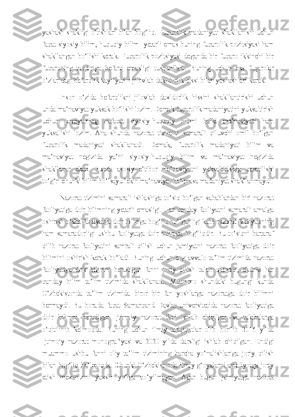 yashash  shakligi  o‘tishlari  bilan bog‘liq. Fuqarolik madaniyati  shakllanishi  uchun
faqat siyosiy bilim, huquqiy bilim   yetarli  emas  buning fuqarolik pozitsiyasi  ham
shakllangan   bo‘lishi   kerak.   Fuqarolik   pozitsiyasi   deganda   bir   fuqaro   ikkinchi   bir
fuqaroning   taqdiriga   befarq   emasligi   tushuniladi.   Buning   uchun   esa   fuqarolar
o‘zlaridagi befarqlik kayfiyatini jilovlab daxldorlik hissi bilan yashashlari kerak. 
Inson   o‘zida   befarqlikni   jilovlab   daxldorlik   hissini   shakllantirishi   uchun
unda ma’naviyat yuksak bo‘lishi lozim. Demak fuqarolik madaniyatini yuksaltirish
uchun   jamiyatning   nafaqat   siyosiy-huquqiy   bilimi   balki   ma’naviyati   ham
yuksalishi   lozim.   Ana   shunda   nazorat   tizimini   samarali   qiluvchi   omil   bo‘lgan
fuqarolik   madaniyati   shakllanadi.   Demak,   fuqarolik   madaniyati   bilim   va
ma’naviyat   negizida   ya’ni   siyosiy-huquqiy   bilim   va   ma’naviyat   negizida
shakllanar   ekan.   Bunda   asosiy   e’tibor   ma’naviyatni   yuksaltirishga   qaratilishi
to‘g‘ri chunki bilim bo‘lsayu lekin ma’naviyat bo‘lmasa madaniyat shakllanmaydi.
Nazorat tizimini  samarali ishlashiga  to‘siq bo‘lgan sabablardan biri  nazorat
faoliyatiga doir bilimning yetarli emasligi. Har qanday faoliyatni samarali amalga
oshirish o‘sha faoliyatga doir bilimga bog‘liq bo‘lganligi kabi nazorat faoliyatining
ham   samaradorligi   ushbu   faoliyatga   doir   bilimga   bog‘liqdir.   Bu   to‘siqni   bartaraf
qilib   nazorat   faoliyatini   samrali   qilish   uchun   jamiyatni   nazorat   faoliyatiga   doir
bilimini   oshirish   kerak   bo‘ladi.   Buning   uchun   eng   avvalo   ta’lim   tizimida   nazorat
faoliyatiga   doir   bilimni   beradigan   fanni   joriy   qilish   talab   qilinadi,   chunki   har
qanday   bilim   ta’lim   tizimida   shakllanadi.   Muammo   shundaki   bugungi   kunda
O‘zbekistonda   ta’lim   tizimida   biror   bir   fan   yoshlarga   nazoratga   doir   bilimni
bermaydi.   Bu   borada   faqat   Samarqand   Davlat   universitetida   nazorat   faoliyatiga
doir   bilimni   beradigan   Ijtimoiy   nazorat   fani   ishlab   chiqilgan   va   talabalarga
o‘qitilinib   kelmoqda.   Buning   uchun   ilmiy   tadqiqotlar   olib   borilib   2016   yilda
Ijtimoiy   nazorat   monografiyasi   va   2020   yilda   darsligi   ishlab   chiqilgan.   Endigi
muammo   ushbu   fanni   oliy   ta’lim   tizimining   barcha   yo‘nalishlariga   joriy   qilish
bilan bog‘liq bo‘lmoqda. Chunki O‘zbekistonda ilmiy g‘oyalarni amaliyotga joriy
etish   mexanizmi   yaxshi   yo‘lga   qo‘yilmagan.   Agar   bugun   jamiyatga   nazorat 