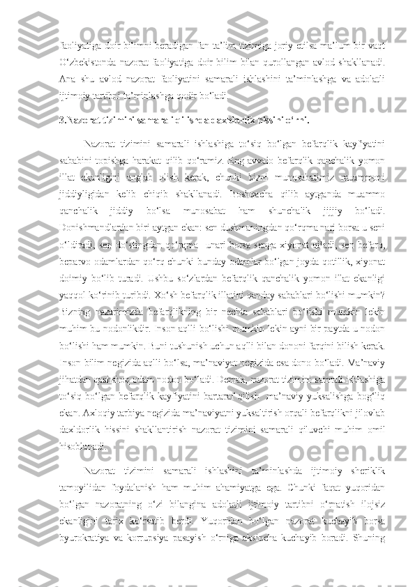 faoliyatiga doir  bilimni beradigan fan ta’lim tizimiga joriy etilsa ma’lum  bir vaqt
O‘zbekistonda   nazorat  faoliyatiga  doir   bilim   bilan qurollangan avlod  shakllanadi.
Ana   shu   avlod   nazorat   faoliyatini   samarali   ishlashini   ta’minlashga   va   adolatli
ijtimoiy tartibni ta’minlashga qodir bo‘ladi.
3.Nazorat tizimini samarali qilishda daxldorlik hissini o‘rni. 
Nazorat   tizimini   samarali   ishlashiga   to‘siq   bo‘lgan   befarqlik   kayfiyatini
sababini   topishga   harakat   qilib   qo‘ramiz.   Eng   avvalo   befarqlik   qanchalik   yomon
illat   ekanligini   anglab   olish   kerak,   chunki   bizni   munosabatimiz   muammoni
jiddiyligidan   kelib   chiqib   shakllanadi.   Boshqacha   qilib   aytganda   muammo
qanchalik   jiddiy   bo‘lsa   munosabat   ham   shunchalik   jijjiy   bo‘ladi.
Donishmandlardan biri aytgan ekan: sen dushmaningdan qo‘rqma nari borsa u seni
o‘ldiradi,   sen   do‘stingdan   qo‘rqma     unari   borsa   senga   xiyonat   qiladi,   sen   befarq,
beparvo odamlardan qo‘rq chunki bunday odamlar bo‘lgan joyda qotillik, xiyonat
doimiy   bo‘lib   turadi.   Ushbu   so‘zlardan   befarqlik   qanchalik   yomon   illat   ekanligi
yaqqol ko‘rinib turibdi. Xo‘sh befarqlik illatini qanday sabablari bo‘lishi mumkin?
Bizning   nazarimizda   befarqlikning   bir   nechta   sabablari   bo‘lishi   mumkin   lekin
muhim bu nodonlikdir. Inson aqlli bo‘lishi mumkin lekin ayni bir paytda u nodon
bo‘lishi ham mumkin. Buni tushunish uchun aqlli bilan dononi farqini bilish kerak.
Inson bilim negizida aqlli bo‘lsa, ma’naviyat negizida esa dono bo‘ladi. Ma’naviy
jihatdan qashshoq odam nodon bo‘ladi. Demak, nazorat tizimini samrali ishlashiga
to‘siq   bo‘lgan   befarqlik   kayfiyatini   bartaraf   qilish     ma’naviy   yuksalishga   bog‘liq
ekan. Axloqiy tarbiya negizida ma’naviyatni yuksaltirish orqali befarqlikni jilovlab
daxldorlik   hissini   shakllantirish   nazorat   tizimini   samarali   qiluvchi   muhim   omil
hisoblanadi.
Nazorat   tizimini   samarali   ishlashini   ta’minlashda   ijtimoiy   sheriklik
tamoyilidan   foydalanish   ham   muhim   ahamiyatga   ega.   Chunki   faqat   yuqoridan
bo‘lgan   nazoratning   o‘zi   bilangina   adolatli   ijtimoiy   tartibni   o‘rnatish   ilojsiz
ekanligini   tarix   ko‘rsatib   berdi.   Yuqoridan   bo‘lgan   nazorat   kuchayib   borsa
byurokratiya   va   korrupsiya   pasayish   o‘rniga   aksincha   kuchayib   boradi.   Shuning 