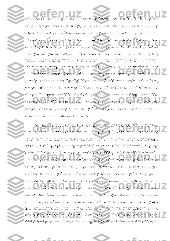 uchun   yuqoridan   bo‘lgan   davlat   nazoratiga   hamkor   va   sherik   sifatida   quyidan
bo‘lgan   jamiyat   nazoratiga   ehtiyoj   ortib   bormoqda.   Nazorat   borasidagi   ijtimoiy
sheriklik korrupsiyani to‘xtatib adolatli ijtimoiy tartibni o‘rnatishning muhim omili
hisoblanadi.   Ijtimoiy   sheriklikda     jamiyat   nazorati   korrupsiyaga   imkon
qoldirmaydi   chunki   jamiyatga   pora   berish   iloji   yo‘q.   Umuman   bugungi   kunda
insoniyat   jamiyatida   mavjud   bo‘lgan   barcha   muammolarni   hal   qilishning   eng
maqbul   usuli   sifatida   ijtimoiy   sheriklik   tan   olingan.   Ijtimoiy   sheriklik   bo‘lishi
uchun   tomonlarning   umumiy   maqsadi   bo‘lishi   kerak   va   kuchlar   nisbati   teng
bo‘lishi   lozim.   Nazorat   borasida   davlat   va   jamiyatning   umumiy   maqsadi   adolatli
ijtimoiy   tartibning   o‘rnatilganligi   hisoblanadi.   Chunki   tartib   davlat   uchun   ham,
jamiyat   uchun   ham   bir   ahamiyatli   hisoblanadi.   O‘zbekistonda   2014   yilda   qabul
qilingan   “Ijtimoiy   sheriklik   to‘g‘risida”gi   qonun   nazorat   borasidagi   sheriklikka
huquqiy   asos   bo‘lib   xizmat   qiladi.     Shunday   qilib   nazorat   jarayonida   davlat   va
jamiyat   o‘rtasida   ijtimoiy   sherkilikni   yo‘lgan   qo‘yish   nazorat   tizimini   samarali
qiluvchi  muhim omil deb aytish mumkin.
Nazorat   tizimini   samarali   ishlashiga   jiddiy   to‘siqlardan   biri   korrupsiya
illatidir,   chunki   korrupsiya   nazorat   zaif   bo‘lgan   joyda   kelib   chiqadi   va   shuning
uchun  ham  u  nazoratni   kuchayishiga   qarshi   bo‘ladi.   Shuning  uchun  korrupsiyaga
qarshi kurash bugungi kunning eng dolzarb muammosi bo‘lib kelmoqda. Bugungi
kunda O‘zbekistonda korrupsiyaga qarshi kurash ikki yo‘nalishda olib borilmoqda.
Birinchi   yo‘nalish   jinoyat   sodir   qilganlarni   jazolashni   muqarrarligini   ta’minlash
bo‘lsa,   ikkinchi   yo‘nalish   hali   jinoyat   sodir   qilmasdan   oldini   olishga   qaratilgan
profilaktika   ishlari   yo‘nalishi.   Bunda   asosiy   e’tibor   ikkinchi   yo‘nalishga   ya’ni
profilaktika   ishlarini   samarali   qilishga   qaratilmoqda.   Profilaktika   ishlarini
muhimligi   shundaki   u   korrupsiyani   sababini   bartaraf   qilishga   xizmatt   qiladi,
jazolash   esa   faqat   oqibatni   bartaraf   qilishni   ta’minlaydi.   Sabab   bor   ekan   oqibat
doimo mavjud bo‘ladi. Shuning uchun profilaktika ishlari juda muhim ahamiyatga
ega. Faqat buning uchun profilaktika jarayonidan odamlarga emlanadigan “halollik
vaksinasi”   yaratilgan   bo‘lishi   kerak.   Aynan   ana   shu   “halollik   vaksinasi”ni   ishlab
chiqish jamiyatshunos olimlar oldida turgan dolzarb vazifalardan biri hisoblanadi. 