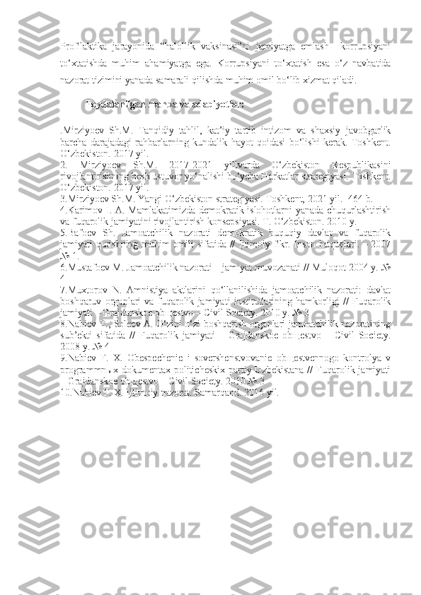 Profilaktika   jarayonida   “halollik   vaksinasi”ni   jamiyatga   emlash     korrupsiyani
to‘xtatishda   muhim   ahamiyatga   ega.   Korrupsiyani   to‘xtatish   esa   o‘z   navbatida
nazorat tizimini yanada samarali qilishda muhim omil bo‘lib xizmat qiladi. 
Foydalanilgan manba va adabiyotlar:
.Mirziyoev   Sh.M.   Tanqidiy   tahlil,   kat’iy   tartib   intizom   va   shaxsiy   javobgarlik
barcha   darajadagi   rahbarlarning   kundalik   hayot   qoidasi   bo‘lishi   kerak.   Toshkent.
O‘zbekiston. 2017 yil.
2.   Mirziyoev   Sh.M.   2017-2021   yillvarda   O‘zbekiston   Respublikasini
rivojlantirishning besh ustuvor yo‘nalishi bo‘ycha Harkatlar strategiyasi. Toshkent.
O‘zbekiston. 2017 yil.
3.Mirziyoev Sh.M. Yangi O‘zbekiston strategiyasi. Toshkent, 2021 yil.- 464 b.
4.Karimov I. A. Mamlakatimizda demokratik islohotlarni yanada chuqurlashtirish
va fuqarolik jamiyatini rivojlantirish konsepsiyasi. T. O‘zbekiston. 2010 y.
5.Bafoev   Sh.   Jamoatchilik   nazorati   demokratik   huquqiy   davlat   va   fuqarolik
jamiyati qurishning muhim omili sifatida // Ijtimoiy fikr. Inson huquqlari. – 2007
№ 1.
6.Mustafoev M. Jamoatchilik nazorati – jamiyat muvozanati // Muloqot 2004 y. №
4
7.Muxtorov   N.   Amnistiya   aktlarini   qo‘llanilishida   jamoatchilik   nazorati:   davlat
boshqaruv   organlari   va   fuqarolik   jamiyati   institutlarining   hamkorligi   //   Fuqarolik
jamiyati – Grajdanskoe obщestvo – Civil Society. 2010 y. № 3
8.Nabiev T., Soleev A. O‘zini o‘zi boshqarish organlari jamoatchilik nazoratining
sub’ekti   sifatida   //   Fuqarolik   jamiyati   –   Grajdanskoe   obщestvo   –   Civil   Society.
2008 y. № 4
9.Nabiev   F.   X.   Obespechenie   i   sovershenstvovanie   obщestvennogo   kontrolya   v
programmnыx dokumentax politicheskix  partiy Uzbekistana  //  Fuqarolik jamiyati
– Grajdanskoe obщestvo – Civil Society. 2010 № 3
10.Nabiev F. X. Ijtimoiy nazorat. Samarqand. 2016 yil. 