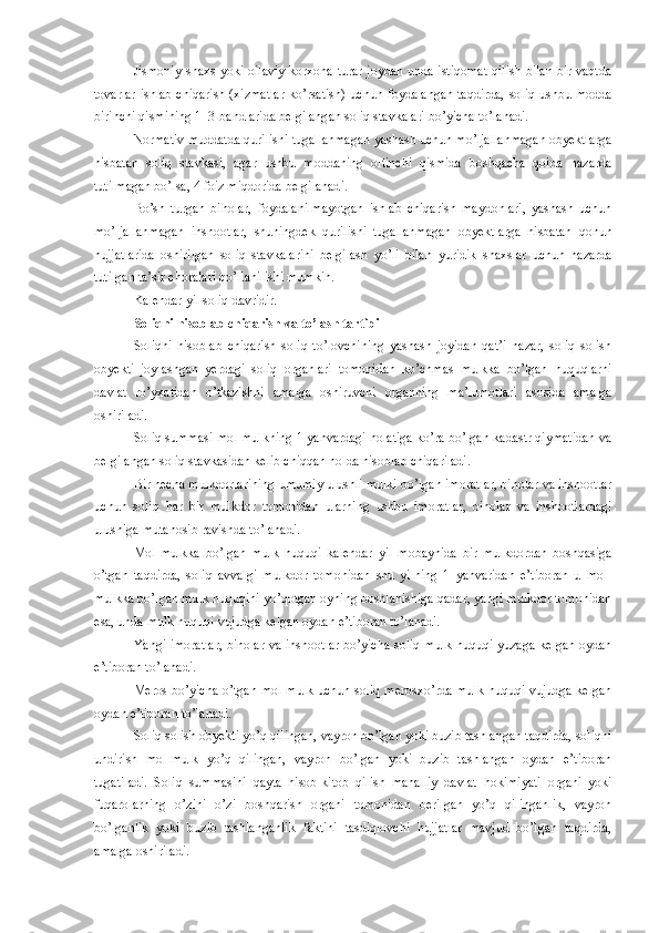 Jismoniy shaxs yoki oilaviy korxona turar joydan unda istiqomat  qilish bilan bir vaqtda
tovarlar ishlab  chiqarish (xizmatlar  ko’rsatish) uchun foydalangan  taqdirda, soliq ushbu modda
birinchi qismining 1–3-bandlarida belgilangan soliq stavkalari bo’yicha to’lanadi.
Normativ muddatda qurilishi tugallanmagan yashash uchun mo’ljallanmagan obyektlarga
nisbatan   soliq   stavkasi,   agar   ushbu   moddaning   oltinchi   qismida   boshqacha   qoida   nazarda
tutilmagan bo’lsa, 4 foiz miqdorida belgilanadi.
Bo’sh   turgan   binolar,   foydalanilmayotgan   ishlab   chiqarish   maydonlari,   yashash   uchun
mo’ljallanmagan   inshootlar,   shuningdek   qurilishi   tugallanmagan   obyektlarga   nisbatan   qonun
hujjatlarida   oshirilgan   soliq   stavkalarini   belgilash   yo’li   bilan   yuridik   shaxslar   uchun   nazarda
tutilgan  ta’sir choralari qo’llanilishi mumkin.
Kalendar yil soliq davridir.
Soliqni hisoblab chiqarish va to’lash tartibi
Soliqni   hisoblab   chiqarish   soliq   to’lovchining   yashash   joyidan   qat’i   nazar,   soliq   solish
obyekti   joylashgan   yerdagi   soliq   organlari   tomonidan   ko’chmas   mulkka   bo’lgan   huquqlarni
davlat   ro’yxatidan   o’tkazishni   amalga   oshiruvchi   organning   ma’lumotlari   asosida   amalga
oshiriladi.
Soliq summasi mol-mulkning 1 yanvardagi holatiga ko’ra bo’lgan kadastr qiymatidan va
belgilangan soliq stavkasidan kelib chiqqan holda hisoblab chiqariladi.
Bir necha mulkdorlarining umumiy ulushli mulki bo’lgan imoratlar, binolar va inshootlar
uchun   soliq   har   bir   mulkdor   tomonidan   ularning   ushbu   imoratlar,   binolar   va   inshootlardagi
ulushiga mutanosib ravishda to’lanadi.
Mol-mulkka   bo’lgan   mulk   huquqi   kalendar   yil   mobaynida   bir   mulkdordan   boshqasiga
o’tgan   taqdirda,   soliq   avvalgi   mulkdor   tomonidan   shu   yilning   1   yanvaridan   e’tiboran   u   mol-
mulkka bo’lgan mulk huquqini yo’qotgan oyning boshlanishiga qadar, yangi mulkdor tomonidan
esa, unda mulk huquqi vujudga kelgan oydan e’tiboran to’lanadi. 
Yangi imoratlar,  binolar va inshootlar bo’yicha soliq mulk huquqi yuzaga kelgan oydan
e’tiboran to’lanadi.
Meros bo’yicha o’tgan mol-mulk uchun soliq merosxo’rda mulk huquqi vujudga kelgan
oydan e’tiboran to’lanadi.
Soliq solish obyekti yo’q qilingan, vayron bo’lgan yoki buzib tashlangan taqdirda, soliqni
undirish   mol-mulk   yo’q   qilingan,   vayron   bo’lgan   yoki   buzib   tashlangan   oydan   e’tiboran
tugatiladi.   Soliq   summasini   qayta   hisob-kitob   qilish   mahalliy   davlat   hokimiyati   organi   yoki
fuqarolarning   o’zini   o’zi   boshqarish   organi   tomonidan   berilgan   yo’q   qilinganlik,   vayron
bo’lganlik   yoki   buzib   tashlanganlik   faktini   tasdiqlovchi   hujjatlar   mavjud   bo’lgan   taqdirda,
amalga oshiriladi. 