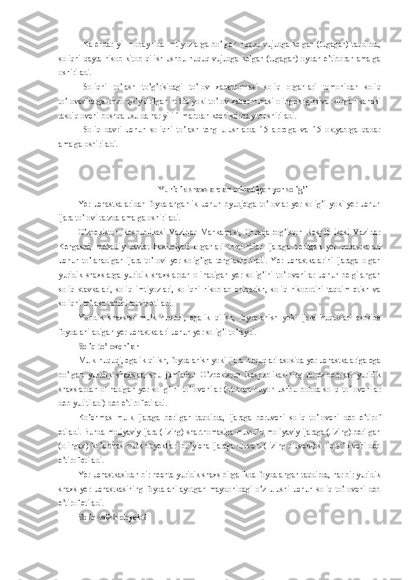 Kalendar yil mobaynida imtiyozlarga  bo’lgan huquq vujudga kelgan (tugagan) taqdirda,
soliqni  qayta  hisob-kitob qilish ushbu huquq vujudga kelgan (tugagan) oydan e’tiboran amalga
oshiriladi. 
Soliqni   to’lash   to’g’risidagi   to’lov   xabarnomasi   soliq   organlari   tomonidan   soliq
to’lovchilarga imzo qo’ydirilgan holda yoki to’lov xabarnomasi olinganligini va olingan sanani
tasdiqlovchi boshqa usulda har yili 1 martdan kechiktirmay topshiriladi. 
Soliq   davri   uchun   soliqni   to’lash   teng   ulushlarda   15   aprelga   va   15   oktyabrga   qadar
amalga oshiriladi. 
 Yuridik shaxslardan olinadigan yer solig’i
Yer   uchastkalaridan   foydalanganlik   uchun   byudjetga   to’lovlar   yer   solig’i   yoki   yer   uchun
ijara to’lovi tarzda amalga oshiriladi.
O’zbekiston   Respublikasi   Vazirlar   Mahkamasi,   Qoraqalpog’iston   Respublikasi   Vazirlar
Kengashi,   mahalliy   davlat   hokimiyati   organlari   tomonidan   ijaraga   berilgan   yer   uchastkalari
uchun   to’lanadigan   ijara   to’lovi   yer   solig’iga   tenglashtiriladi.   Yer   uchastkalarini   ijaraga   olgan
yuridik   shaxslarga   yuridik   shaxslardan   olinadigan   yer   solig’ini   to’lovchilar   uchun   belgilangan
soliq   stavkalari,   soliq   imtiyozlari,   soliqni   hisoblab   chiqarish,   soliq   hisobotini   taqdim   etish   va
soliqni to’lash tartibi tatbiq etiladi.
Yuridik   shaxslar   mulk   huquqi,   egalik   qilish,   foydalanish   yoki   ijara   huquqlari   asosida
foydalaniladigan yer uchastkalari uchun yer solig’i to’laydi.
Soliq to’lovchilar
Mulk huquqi, egalik qilish, foydalanish yoki ijara huquqlari asosida yer uchastkalariga ega
bo’lgan   yuridik   shaxslar,   shu   jumladan   O’zbekiston   Respublikasining   norezidentlari   yuridik
shaxslardan   olinadigan   yer   solig’ini  to’lovchilar   (bundan  buyon ushbu bobda  soliq  to’lovchilar
deb yuritiladi)  deb e’tirof etiladi.
Ko’chmas   mulk   ijaraga   berilgan   taqdirda,   ijaraga   beruvchi   soliq   to’lovchi   deb   e’tirof
etiladi. Bunda moliyaviy ijara (lizing) shartnomasiga muvofiq moliyaviy ijaraga (lizing) berilgan
(olingan) ko’chmas mulk obyektlari bo’yicha ijaraga oluvchi (lizing oluvchi) soliq to’lovchi deb
e’tirof etiladi.
Yer uchastkasidan bir nechta yuridik shaxs birgalikda foydalangan taqdirda, har bir yuridik
shaxs   yer   uchastkasining   foydalanilayotgan   maydonidagi   o’z   ulushi   uchun   soliq   to’lovchi   deb
e’tirof etiladi.
Soliq solish obyekti 