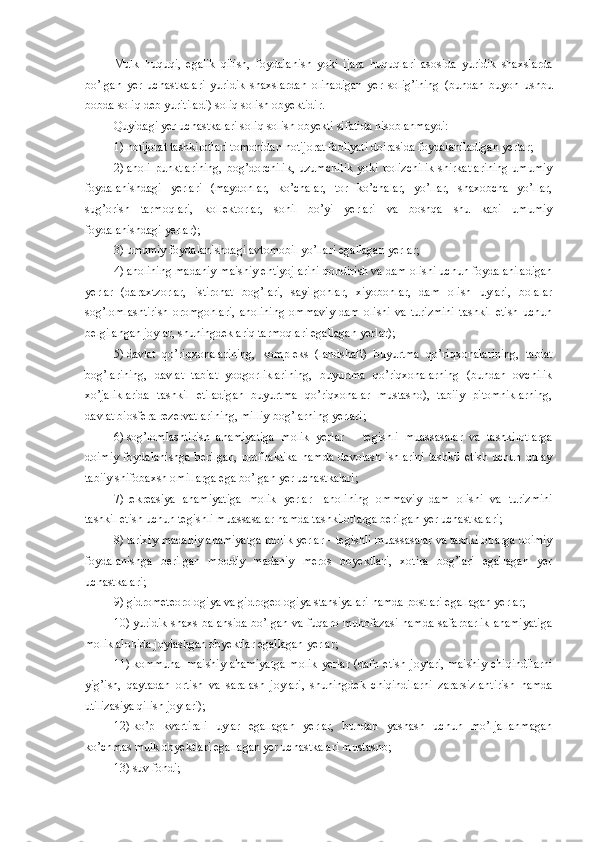 Mulk   huquqi,   egalik   qilish,   foydalanish   yoki   ijara   huquqlari   asosida   yuridik   shaxslarda
bo’lgan   yer   uchastkalari   yuridik   shaxslardan   olinadigan   yer   solig’ining   (bundan   buyon   ushbu
bobda soliq deb yuritiladi)  soliq solish obyektidir.
Quyidagi yer uchastkalari soliq solish obyekti sifatida hisoblanmaydi:
1)   notijorat tashkilotlari tomonidan notijorat faoliyati doirasida foydalaniladigan yerlar;
2)   aholi  punktlarining,  bog’dorchilik,  uzumchilik  yoki  polizchilik   shirkatlarining  umumiy
foydalanishdagi   yerlari   (maydonlar,   ko’chalar,   tor   ko’chalar,   yo’llar,   shaxobcha   yo’llar,
sug’orish   tarmoqlari,   kollektorlar,   sohil   bo’yi   yerlari   va   boshqa   shu   kabi   umumiy
foydalanishdagi yerlar);
3)   umumiy foydalanishdagi avtomobil yo’llari egallagan yerlar;
4)   aholining madaniy-maishiy ehtiyojlarini qondirish va dam olishi uchun foydalaniladigan
yerlar   (daraxtzorlar,   istirohat   bog’lari,   sayilgohlar,   xiyobonlar,   dam   olish   uylari,   bolalar
sog’lomlashtirish   oromgohlari,   aholining   ommaviy   dam   olishi   va   turizmini   tashkil   etish   uchun
belgilangan joylar, shuningdek ariq tarmoqlari egallagan yerlar);
5)   davlat   qo’riqxonalarining,   kompleks   (landshaft)   buyurtma   qo’riqxonalarining,   tabiat
bog’larining,   davlat   tabiat   yodgorliklarining,   buyurtma   qo’riqxonalarning   (bundan   ovchilik
xo’jaliklarida   tashkil   etiladigan   buyurtma   qo’riqxonalar   mustasno),   tabiiy   pitomniklarning,
davlat biosfera rezervatlarining, milliy bog’larning yerlari; 
6)   sog’lomlashtirish   ahamiyatiga   molik   yerlar   –   tegishli   muassasalar   va   tashkilotlarga
doimiy   foydalanishga   berilgan,   profilaktika   hamda   davolash   ishlarini   tashkil   etish   uchun   qulay
tabiiy shifobaxsh omillarga ega bo’lgan yer uchastkalari;
7)   rekreasiya   ahamiyatiga   molik   yerlar   –   aholining   ommaviy   dam   olishi   va   turizmini
tashkil etish uchun tegishli muassasalar hamda tashkilotlarga berilgan yer uchastkalari;
8)   tarixiy-madaniy ahamiyatga molik yerlar   –   tegishli muassasalar va tashkilotlarga doimiy
foydalanishga   berilgan   moddiy   madaniy   meros   obyektlari,   xotira   bog’lari   egallagan   yer
uchastkalari;
9)   gidrometeorologiya va gidrogeologiya stansiyalari hamda postlari egallagan yerlar;
10)   yuridik shaxs  balansida  bo’lgan va fuqaro muhofazasi  hamda  safarbarlik  ahamiyatiga
molik alohida joylashgan obyektlar egallagan yerlar;
11)   kommunal-maishiy  ahamiyatga   molik  yerlar   (dafn  etish  joylari,  maishiy   chiqindilarni
yig’ish,   qaytadan   ortish   va   saralash   joylari,   shuningdek   chiqindilarni   zararsizlantirish   hamda
utilizasiya qilish joylari);
12)   ko’p   kvartirali   uylar   egallagan   yerlar,   bundan   yashash   uchun   mo’ljallanmagan
ko’chmas mulk obyektlari egallagan yer uchastkalari mustasno;
13)   suv fondi; 