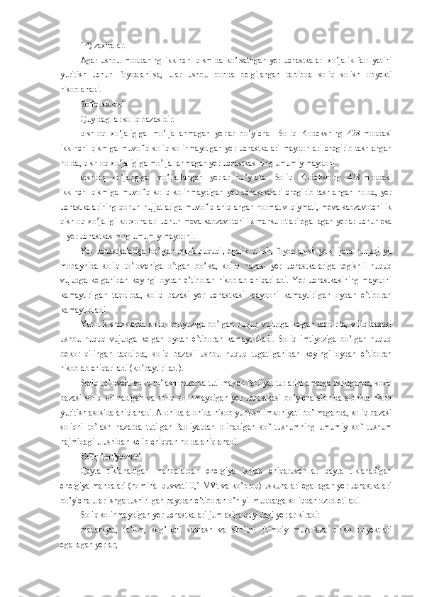 14)   zaxiralar.
Agar  ushbu moddaning   ikkinchi   qismida  ko’rsatilgan   yer uchastkalari   xo’jalik  faoliyatini
yuritish   uchun   foydalanilsa,   ular   ushbu   bobda   belgilangan   tartibda   soliq   solish   obyekti
hisoblanadi.
Soliq bazasi
Quyidagilar soliq bazasidir:
qishloq   xo’jaligiga   mo’ljallanmagan   yerlar   bo’yicha   –   Soliq   Kodeksning   428-moddasi
ikkinchi  qismiga muvofiq soliq solinmaydigan  yer uchastkalari  maydonlari  chegirib  tashlangan
holda, qishloq xo’jaligiga mo’ljallanmagan yer uchastkasining umumiy maydoni
qishloq   xo’jaligiga   mo’ljallangan   yerlar   bo’yicha   –   Soliq   Kodeksning   428-moddasi
ikkinchi   qismiga   muvofiq   soliq   solinmaydigan   yer   uchastkalari   chegirib   tashlangan   holda,   yer
uchastkalarining  qonun hujjatlariga muvofiq aniqlangan normativ  qiymati, meva-sabzavotchilik
qishloq xo’jaligi korxonalari uchun meva-sabzavotchilik mahsulotlari egallagan yerlar uchun esa
– yer uchastkasining umumiy maydoni.
Yer   uchastkalariga   bo’lgan   mulk   huquqi,   egalik   qilish,   foydalanish   yoki   ijara   huquqi   yil
mobaynida   soliq   to’lovchiga   o’tgan   bo’lsa,   soliq   bazasi   yer   uchastkalariga   tegishli   huquq
vujudga   kelganidan   keyingi   oydan   e’tiboran   hisoblab   chiqariladi.   Yer   uchastkasining   maydoni
kamaytirilgan   taqdirda,   soliq   bazasi   yer   uchastkasi   maydoni   kamaytirilgan   oydan   e’tiboran
kamaytiriladi.
Yuridik   shaxslarda   soliq   imtiyoziga   bo’lgan   huquq   vujudga   kelgan   taqdirda,   soliq   bazasi
ushbu   huquq   vujudga   kelgan   oydan   e’tiboran   kamaytiriladi.   Soliq   imtiyoziga   bo’lgan   huquq
bekor   qilingan   taqdirda,   soliq   bazasi   ushbu   huquq   tugatilganidan   keyingi   oydan   e’tiboran
hisoblab chiqariladi (ko’paytiriladi).
Soliq to’lovchi soliq to’lash nazarda tutilmagan faoliyat turlarini amalga oshirganda, soliq
bazasi   soliq   solinadigan   va   soliq   solinmaydigan   yer   uchastkasi   bo’yicha   alohida-alohida   hisob
yuritish asosida aniqlanadi. Alohida-alohida hisob yuritish imkoniyati bo’lmaganda, soliq bazasi
soliqni   to’lash   nazarda   tutilgan   faoliyatdan   olinadigan   sof   tushumning   umumiy   sof   tushum
hajmidagi ulushidan kelib chiqqan holda aniqlanadi.
Soliq imtiyozlari
Qayta   tiklanadigan   manbalardan   energiya   ishlab   chiqaruvchilar   qayta   tiklanadigan
energiya manbalari (nominal quvvati 0,1 MVt va ko’proq) uskunalari egallagan yer uchastkalari
bo’yicha ular ishga tushirilgan paytdan e’tiboran o’n yil muddatga soliqdan ozod etiladi.
Soliq solinmaydigan yer uchastkalari jumlasiga quyidagi yerlar kiradi:
madaniyat,   ta’lim,   sog’liqni   saqlash   va   aholini   ijtimoiy   muhofaza   qilish   obyektlari
egallagan yerlar; 