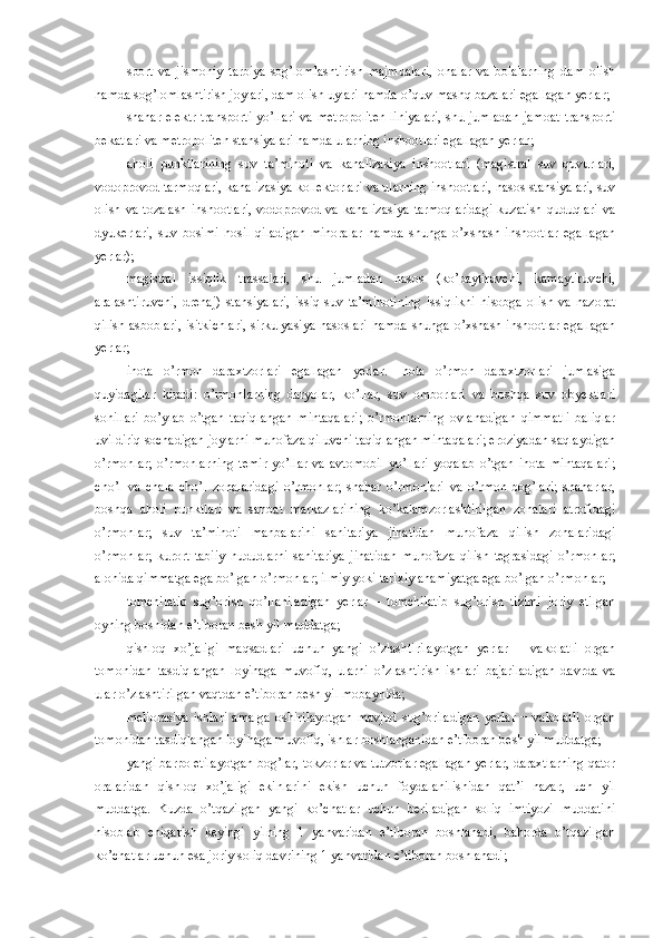 sport   va   jismoniy   tarbiya-sog’lomlashtirish   majmualari,   onalar   va   bolalarning   dam   olish
hamda sog’lomlashtirish joylari, dam olish uylari hamda o’quv-mashq bazalari egallagan yerlar;
shahar elektr  transporti yo’llari va metropoliten liniyalari,  shu jumladan jamoat transporti
bekatlari va metropoliten stansiyalari hamda ularning inshootlari egallagan yerlar ;
aholi   punktlarining   suv   ta’minoti   va   kanalizasiya   inshootlari   (magistral   suv   quvurlari,
vodoprovod tarmoqlari, kanalizasiya kollektorlari va ularning inshootlari, nasos stansiyalari, suv
olish  va tozalash   inshootlari,   vodoprovod va  kanalizasiya  tarmoqlaridagi  kuzatish   quduqlari  va
dyukerlari,   suv   bosimi   hosil   qiladigan   minoralar   hamda   shunga   o’xshash   inshootlar   egallagan
yerlar);
magistral   issiqlik   trassalari,   shu   jumladan   nasos   (ko’paytiruvchi,   kamaytiruvchi,
aralashtiruvchi,   drenaj)   stansiyalari,   issiq   suv   ta’minotining   issiqlikni   hisobga   olish   va   nazorat
qilish asboblari, isitkichlari, sirkulyasiya nasoslari hamda shunga o’xshash inshootlar egallagan
yerlar;
ihota   o’rmon   daraxtzorlari   egallagan   yerlar.   Ihota   o’rmon   daraxtzorlari   jumlasiga
quyidagilar   kiradi:   o’rmonlarning   daryolar,   ko’llar,   suv   omborlari   va   boshqa   suv   obyektlari
sohillari   bo’ylab   o’tgan   taqiqlangan   mintaqalari;   o’rmonlarning   ovlanadigan   qimmatli   baliqlar
uvildiriq sochadigan joylarni muhofaza qiluvchi taqiqlangan mintaqalari; eroziyadan saqlaydigan
o’rmonlar;   o’rmonlarning   temir   yo’llar   va   avtomobil   yo’llari   yoqalab   o’tgan   ihota   mintaqalari;
cho’l   va   chala   cho’l   zonalaridagi   o’rmonlar;   shahar   o’rmonlari   va   o’rmon-bog’lari;   shaharlar,
boshqa   aholi   punktlari   va   sanoat   markazlarining   ko’kalamzorlashtirilgan   zonalari   atrofidagi
o’rmonlar;   suv   ta’minoti   manbalarini   sanitariya   jihatidan   muhofaza   qilish   zonalaridagi
o’rmonlar;   kurort   tabiiy   hududlarni   sanitariya   jihatidan   muhofaza   qilish   tegrasidagi   o’rmonlar;
alohida qimmatga ega bo’lgan o’rmonlar; ilmiy yoki tarixiy ahamiyatga ega bo’lgan o’rmonlar;
tomchilatib   sug’orish   qo’llaniladigan   yerlar   –   tomchilatib   sug’orish   tizimi   joriy   etilgan
oyning boshidan e’tiboran besh yil muddatga;
qishloq   xo’jaligi   maqsadlari   uchun   yangi   o’zlashtirilayotgan   yerlar   −   vakolatli   organ
tomonidan   tasdiqlangan   loyihaga   muvofiq,   ularni   o’zlashtirish   ishlari   bajariladigan   davrda   va
ular o’zlashtirilgan vaqtdan e’tiboran besh yil mobaynida;
meliorasiya   ishlari   amalga   oshirilayotgan   mavjud   sug’oriladigan   yerlar   −   vakolatli   organ
tomonidan tasdiqlangan loyihaga muvofiq, ishlar boshlanganidan e’tiboran besh yil muddatga;
yangi barpo etilayotgan bog’lar, tokzorlar va tutzorlar egallagan yerlar, daraxtlarning qator
oralaridan   qishloq   xo’jaligi   ekinlarini   ekish   uchun   foydalanilishidan   qat’i   nazar,   uch   yil
muddatga.   Kuzda   o’tqazilgan   yangi   ko’chatlar   uchun   beriladigan   soliq   imtiyozi   muddatini
hisoblab   chiqarish   keyingi   yilning   1   yanvaridan   e’tiboran   boshlanadi,   bahorda   o’tqazilgan
ko’chatlar uchun esa joriy soliq davrining 1 yanvaridan e’tiboran boshlanadi; 