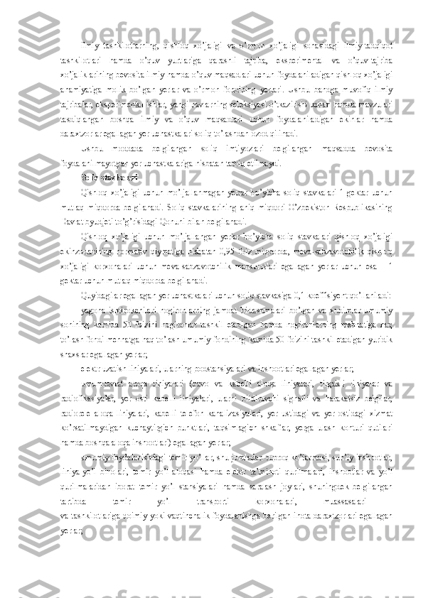 ilmiy   tashkilotlarning,   qishloq   xo’jaligi   va   o’rmon   xo’jaligi   sohasidagi   ilmiy-tadqiqot
tashkilotlari   hamda   o’quv   yurtlariga   qarashli   tajriba,   eksperimental   va   o’quv-tajriba
xo’jaliklarining bevosita ilmiy hamda o’quv maqsadlari uchun foydalaniladigan qishloq xo’jaligi
ahamiyatiga   molik   bo’lgan   yerlar   va   o’rmon   fondining   yerlari.   Ushbu   bandga   muvofiq   ilmiy
tajribalar, eksperimental ishlar, yangi navlarning seleksiyasi o’tkazilishi uchun hamda mavzulari
tasdiqlangan   boshqa   ilmiy   va   o’quv   maqsadlari   uchun   foydalaniladigan   ekinlar   hamda
daraxtzorlar egallagan yer uchastkalari soliq to’lashdan ozod qilinadi.
Ushbu   moddada   belgilangan   soliq   imtiyozlari   belgilangan   maqsadda   bevosita
foydalanilmayotgan yer uchastkalariga nisbatan tatbiq etilmaydi.
Soliq stavkalari
Qishloq   xo’jaligi   uchun   mo’ljallanmagan   yerlar   bo’yicha   soliq   stavkalari   1   gektar   uchun
mutlaq   miqdorda   belgilanadi.   Soliq   stavkalarining   aniq   miqdori   O’zbekiston   Respublikasining
Davlat byudjeti to’g’risidagi Qonuni bilan belgilanadi.
Qishloq   xo’jaligi   uchun   mo’ljallangan   yerlar   bo’yicha   soliq   stavkalari   qishloq   xo’jaligi
ekinzorlarining   normativ   qiymatiga   nisbatan   0,95   foiz   miqdorda,   meva-sabzavotchilik   qishloq
xo’jaligi   korxonalari   uchun   meva-sabzavotchilik   mahsulotlari   egallagan   yerlar   uchun   esa   –   1
gektar uchun mutlaq miqdorda  belgilanadi.
Quyidagilar egallagan yer uchastkalari uchun soliq stavkasiga 0,1   koeffisiyent qo’llaniladi:
yagona   ishtirokchilari   nogironlarning   jamoat   birlashmalari   bo’lgan   va   xodimlar   umumiy
sonining   kamida   50   foizini   nogironlar   tashkil   etadigan   hamda   nogironlarning   mehnatiga   haq
to’lash fondi mehnatga haq to’lash umumiy fondining kamida 50 foizini tashkil etadigan yuridik
shaxslar egallagan yerlar;
elektr uzatish liniyalari, ularning podstansiyalari va inshootlari egallagan yerlar;
umumdavlat   aloqa   liniyalari   (havo   va   kabelli   aloqa   liniyalari,   tirgakli   liniyalar   va
radiofikasiyalar,   yer   osti   kabelli   liniyalari,   ularni   bildiruvchi   signalli   va   harakatsiz   belgilar,
radiorele   aloqa   liniyalari,   kabelli   telefon   kanalizasiyalari,   yer   ustidagi   va   yer   ostidagi   xizmat
ko’rsatilmaydigan   kuchaytirgich   punktlari,   taqsimlagich   shkaflar,   yerga   ulash   konturi   qutilari
hamda boshqa aloqa inshootlari) egallagan yerlar;
umumiy foydalanishdagi temir yo’llar, shu jumladan tuproq ko’tarmasi, sun’iy inshootlar,
liniya-yo’l   binolari,   temir   yo’l   aloqasi   hamda   elektr   ta’minoti   qurilmalari,   inshootlar   va   yo’l
qurilmalaridan   iborat   temir   yo’l   stansiyalari   hamda   saralash   joylari,   shuningdek   belgilangan
tartibda   temir   yo’l   transporti   korxonalari,   muassasalari  
va tashkilotlariga doimiy yoki vaqtinchalik foydalanishga berilgan ihota daraxtzorlari egallagan
yerlar; 