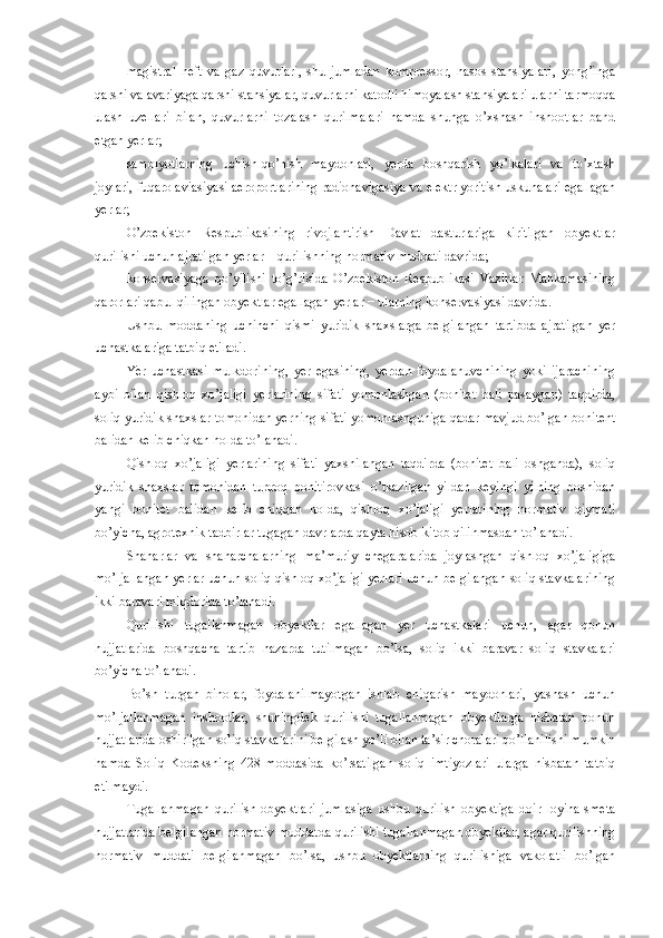 magistral   neft   va   gaz   quvurlari,   shu   jumladan   kompressor,   nasos   stansiyalari,   yong’inga
qarshi va avariyaga qarshi stansiyalar, quvurlarni katodli himoyalash stansiyalari ularni tarmoqqa
ulash   uzellari   bilan,   quvurlarni   tozalash   qurilmalari   hamda   shunga   o’xshash   inshootlar   band
etgan yerlar;
samolyotlarning   uchish-qo’nish   maydonlari,   yerda   boshqarish   yo’lkalari   va   to’xtash
joylari, fuqaro aviasiyasi aeroportlarining radionavigasiya va elektr yoritish uskunalari egallagan
yerlar;
O’zbekiston   Respublikasining   rivojlantirish   Davlat   dasturlariga   kiritilgan   obyektlar
qurilishi uchun ajratilgan yerlar − qurilishning normativ muddati davrida;
konservasiyaga   qo’yilishi   to’g’risida   O’zbekiston   Respublikasi   Vazirlar   Mahkamasining
qarorlari qabul qilingan obyektlar egallagan yerlar − ularning konservasiyasi davrida.
Ushbu   moddaning   uchinchi   qismi   yuridik   shaxslarga   belgilangan   tartibda   ajratilgan   yer
uchastkalariga tatbiq etiladi.
Yer   uchastkasi   mulkdorining,   yer   egasining,   yerdan   foydalanuvchining   yoki   ijarachining
aybi   bilan   qishloq   xo’jaligi   yerlarining   sifati   yomonlashgan   (bonitet   bali   pasaygan)   taqdirda,
soliq yuridik shaxslar tomonidan yerning sifati yomonlashguniga qadar mavjud bo’lgan bonitent
balidan kelib chiqkan holda to’lanadi.
Qishloq   xo’jaligi   yerlarining   sifati   yaxshilangan   taqdirda   (bonitet   bali   oshganda),   soliq
yuridik   shaxslar   tomonidan   tuproq   bonitirovkasi   o’tkazilgan   yildan   keyingi   yilning   boshidan
yangi   bonitet   balidan   kelib   chiqqan   holda,   qishloq   xo’jaligi   yerlarining   normativ   qiymati
bo’yicha, agrotexnik tadbirlar tugagan davrlarda qayta hisob-kitob qilinmasdan to’lanadi. 
Shaharlar   va   shaharchalarning   ma’muriy   chegaralarida   joylashgan   qishloq   xo’jaligiga
mo’ljallangan yerlar uchun soliq qishloq xo’jaligi yerlari uchun belgilangan soliq stavkalarining
ikki baravari miqdorida to’lanadi.
Qurilishi   tugallanmagan   obyektlar   egallagan   yer   uchastkalari   uchun,   agar   qonun
hujjatlarida   boshqacha   tartib   nazarda   tutilmagan   bo’lsa,   soliq   ikki   baravar   soliq   stavkalari
bo’yicha to’lanadi.
Bo’sh   turgan   binolar,   foydalanilmayotgan   ishlab   chiqarish   maydonlari,   yashash   uchun
mo’ljallanmagan   inshootlar,   shuningdek   qurilishi   tugallanmagan   obyektlarga   nisbatan   qonun
hujjatlarida oshirilgan soliq stavkalarini belgilash yo’li bilan ta’sir choralari qo’llanilishi mumkin
hamda   Soliq   Kodeksning   428-moddasida   ko’rsatilgan   soliq   imtiyozlari   ularga   nisbatan   tatbiq
etilmaydi.
Tugallanmagan   qurilish   obyektlari   jumlasiga   ushbu   qurilish   obyektiga   doir   loyiha-smeta
hujjatlarida belgilangan normativ muddatda qurilishi tugallanmagan obyektlar, agar qurilishning
normativ   muddati   belgilanmagan   bo’lsa,   ushbu   obyektlarning   qurilishiga   vakolatli   bo’lgan 