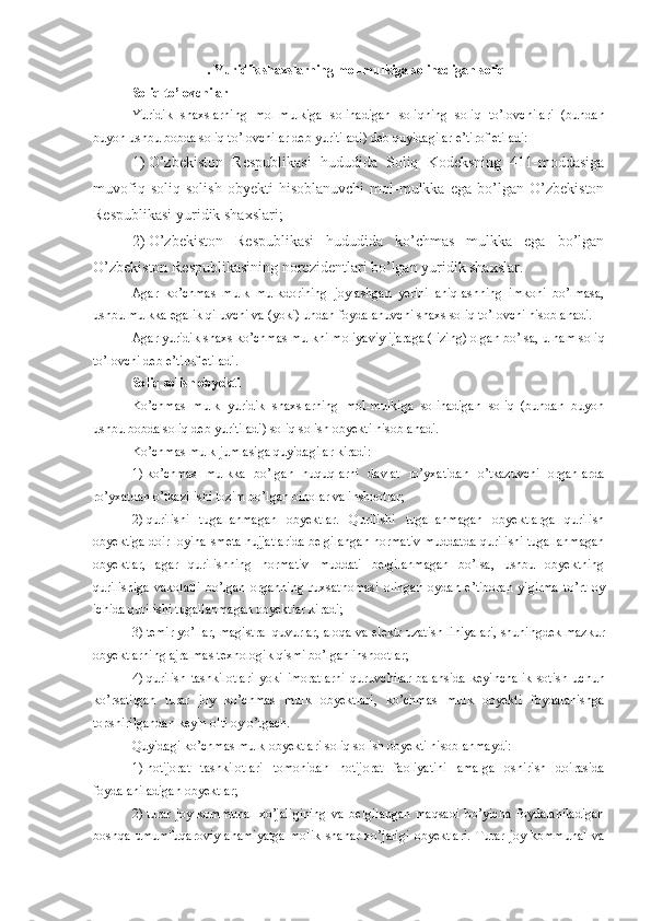 .  Yuridik shaxslarning mol-mulkiga solinadigan soliq
Soliq to’lovchilar
Yuridik   shaxslarning   mol-mulkiga   solinadigan   soliqning   soliq   to’lovchilari   (bundan
buyon ushbu bobda soliq to’lovchilar deb yuritiladi) deb quyidagilar e’tirof etiladi:
1)   O’zbekiston   Respublikasi   hududida   Soliq   Kodeksning   411-moddasiga
muvofiq   soliq   solish   obyekti   hisoblanuvchi   mol-mulkka   ega   bo’lgan   O’zbekiston
Respublikasi yuridik shaxslari;
2)   O’zbekiston   Respublikasi   hududida   ko’chmas   mulkka   ega   bo’lgan
O’zbekiston Respublikasining norezidentlari bo’lgan yuridik shaxslar. 
Agar   ko’chmas   mulk   mulkdorining   joylashgan   yerini   aniqlashning   imkoni   bo’lmasa,
ushbu mulkka egalik qiluvchi va (yoki) undan foydalanuvchi shaxs soliq to’lovchi hisoblanadi.
Agar yuridik shaxs ko’chmas mulkni moliyaviy ijaraga (lizing) olgan bo’lsa, u ham soliq
to’lovchi deb e’tirof etiladi. 
Soliq solish obyekti
Ko’chmas   mulk   yuridik   shaxslarning   mol-mulkiga   solinadigan   soliq   (bundan   buyon
ushbu bobda soliq deb yuritiladi) soliq solish obyekti hisoblanadi.
Ko’chmas mulk jumlasiga quyidagilar kiradi:
1)   ko’chmas   mulkka   bo’lgan   huquqlarni   davlat   ro’yxatidan   o’tkazuvchi   organlarda
ro’yxatdan o’tkazilishi lozim bo’lgan binolar va inshootlar;
2)   qurilishi   tugallanmagan   obyektlar.   Qurilishi   tugallanmagan   obyektlarga   qurilish
obyektiga doir loyiha-smeta hujjatlarida belgilangan normativ muddatda qurilishi tugallanmagan
obyektlar,   agar   qurilishning   normativ   muddati   belgilanmagan   bo’lsa,   ushbu   obyektning
qurilishiga   vakolatli   bo’lgan   organning   ruxsatnomasi   olingan   oydan   e’tiboran   yigirma   to’rt   oy
ichida qurilishi tugallanmagan obyektlar kiradi;
3)   temir yo’llar, magistral quvurlar, aloqa va elektr uzatish liniyalari, shuningdek mazkur
obyektlarning ajralmas texnologik qismi bo’lgan inshootlar;
4)   qurilish   tashkilotlari   yoki   imoratlarni   quruvchilar   balansida   keyinchalik   sotish   uchun
ko’rsatilgan   turar   joy   ko’chmas   mulk   obyektlari,   ko’chmas   mulk   obyekti   foydalanishga
topshirilgandan keyin olti oy o’tgach.
Quyidagi ko’chmas mulk obyektlari soliq solish obyekti hisoblanmaydi:
1)   notijorat   tashkilotlari   tomonidan   notijorat   faoliyatini   amalga   oshirish   doirasida
foydalaniladigan obyektlar;
2)   turar   joy-kommunal   xo’jaligining   va   belgilangan   maqsadi   bo’yicha   foydalaniladigan
boshqa   umumfuqaroviy   ahamiyatga   molik   shahar   xo’jaligi   obyektlari.   Turar   joy-kommunal   va 