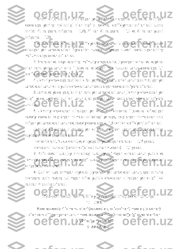   Dehqon   xo’jaliklaridan   undiriladigan   yer   solig’i   hisoblanganda   3-jadvalda   keltirilgan
stavkalarga   yerning   hosildorligi   bilan   bog’liq   ravishda   koeffisiyentlar   qo’llaniladi:   tuproq
boniteti   40   ballgacha   bo’lganda   —   0,75,   41   dan   70   ballgacha   —   1,0   va   70   balldan   yuqori
bo’lganda — 1,25.
1   va   2-bandlarda   ko’rsatilgan   koeffisiyentlar   tegishli   soliq   organlari   tomonidan   taqdim
etiladigan   yer   uchastkalaridan   foydalanish   huquqini   ro’yxatga   oluvchi   davlat   organlarining
ma’lumotlariga asosan qo’llaniladi.
3.   Shaharlar   va   posyolkalarning   ma’muriy   chegaralarida   joylashgan   konlar   va   karyerlar
bilan   band   yerlar   uchun   soliq   1-jadvalda   keltirilgan   mos   hududlar   uchun   stavkalarga   0,1
koeffisiyent qo’llagan holda to’lanadi.
4. Jismoniy shaxslarga tadbirkorlik  faoliyati  bilan shug’ullanish uchun taqdim etilgan  yer
uchastkalari uchun soliq yuridik shaxslar uchun tasdiqlangan stavkalar bo’yicha to’lanadi.
5.   Jamoa   va   yakka   garajlar   bilan   band   yer   uchastkalari   uchun   jismoniy   shaxslardan   yer
solig’i   yakka   uy-joylar   qurilishi   uchun   ajratilgan   yer   uchun   tasdiqlangan   stavkalar   bo’yicha
undiriladi.
6.   Jismoniy   shaxslardan   olinadigan   yer   solig’ini   hisoblashda   1-jadvalda   ko’rsatilgan
bazaviy   stavkalar   belgilangan   normalar   doirasidagi   yerlarga,   belgilangan   normalardan   ortiq
bo’lgan yer uchastkalari uchun esa bazaviy stavkalarga — 1,5 oshirish koeffisiyenti qo’llaniladi.
Jismoniy   shaxslardan   olinadigan   yer   solig’ini   hisoblash   uchun   yer   uchastkalarining
quyidagi normativlar qo’llaniladi:
Toshkent shahri, Nukus shahri, va viloyatga bo’ysunadigan shaharlar — 0,06 gektar;
boshqa aholi punktlari (dehqon xo’jaliklari bundan mustasno) — 0,1 gektar.
7.   Ko’p   qavatli   turar-joy   binolaridagi   turar-joy   bo’lmagan   xonalar   uchun   yuridik   va
jismoniy   shaxslardan   olinadigan   yer   solig’i   turar-joy   bo’lmagan   binolarning   maydoni   qavatlar
soniga qarab hisoblanadi.
8.   Qurilishi   tugallanmagan   obyektlar   joylashgan   yer   uchastkalari   uchun,   agar   qonunda
boshqacha   tartib   nazarda   tutilmagan   bo’lsa   yuridik   shaxslardan   olinadigan   yer   solig’i   ikki
barobari miqdorida to’lanadi.
O’zbekiston Respublikasining 2019 yil 9 dekabrdagi O’RQ-589-son  Qonuniga 
10-ILOVA
Meva-sabzavotchilik mahsulotlari (sabzavotlar, poliz ekinlari, mevalar, tokzorlar)
bilan band qilingan yerlar uchun meva-sabzavotchilik qishloq xo’jaligi korxonalaridan
undiriladigan yer solig’i
STAVKALARI 