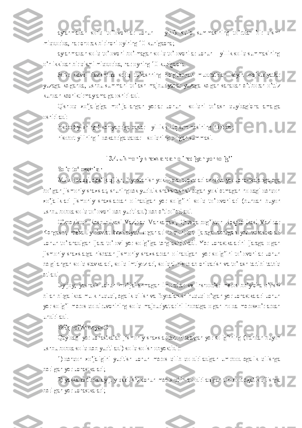 aylanma dan   soliq   to’lovchilar   uchun   −   yillik   soliq   summasining   to’rtdan   bir   qismi
miqdorida, har chorak birinchi oyining 10-kunigacha;
aylanma dan soliq to’lovchi bo’lmagan soliq to’lovchilar uchun − yillik soliq summasining
o’n ikkidan bir qismi miqdorida, har oyning 10-kunigacha.
Soliq   davri   davomida   soliq   to’lashning   belgilangan   muddatidan   keyin   majburiyatlar
yuzaga   kelganda,   ushbu   summani   to’lash   majburiyatlar   yuzaga   kelgan   sanadan   e’tiboran   o’ttiz
kundan kechiktirmay amalga oshiriladi.
Qishloq   xo’jaligiga   mo’ljallangan   yerlar   uchun     soliqni   to’lash   quyidagicha   amalga
oshiriladi:
hisobot yilining 1 sentyabriga qadar   – yillik soliq summasining 30 foizi;
hisobot yilining 1 dekabriga qadar – soliqning qolgan summasi.
13.4. Jismoniy shaxslardan olinadigan yer solig’i
Soliq to’lovchilar
Mulk huquqi, egalik qilish, foydalanish yoki ijara huquqlari asosida yer uchastkalariga ega
bo’lgan jismoniy shaxslar ,  shuningdek yuridik shaxs tashkil etgan yoki etmagan holdagi dehqon
xo’jaliklari   jismoniy   shaxslardan   olinadigan   yer   solig’ini   soliq   to’lovchilari   (bundan   buyon
ushbu bobda soliq to’lovchi deb yuritiladi)  deb e’tirof etiladi.
O’zbekiston   Respublikasi   Vazirlar   Mahkamasi,   Qoraqalpog’iston   Respublikasi   Vazirlar
Kengashi,   mahalliy   davlat   hokimiyati   organlari   tomonidan   ijaraga   berilgan   yer   uchastkalari
uchun   to’lanadigan   ijara   to’lovi   yer   solig’iga   tenglashtiriladi.   Yer   uchastkalarini   ijaraga   olgan
jismoniy   shaxslarga   nisbatan   jismoniy   shaxslardan   olinadigan     yer   solig’ini   to’lovchilar   uchun
belgilangan soliq stavkalari, soliq imtiyozlari, soliqni hisoblab chiqarish va to’lash tartibi tatbiq
etiladi.
Uy-joy,   yashash   uchun   mo’ljallanmagan   imoratlar   va   inshootlar   meros   bo’yicha   o’tishi
bilan birgalikda mulk huquqi, egalik qilish va foydalanish huquqi o’tgan yer uchastkalari uchun
yer   solig’i   meros   qoldiruvchining   soliq   majburiyatlarini   inobatga   olgan   holda   merosxo’rlardan
undiriladi.
Soliq solish obyekti
Quyidagi yer uchastkalari j ismoniy shaxslardan olinadigan yer solig’ining (bundan buyon
ushbu bobda soliq deb yuritiladi) s oliq solish obyektidir:
1)   dehqon   xo’jaligini   yuritish   uchun   meros   qilib   qoldiriladigan   umrbod   egalik   qilishga
berilgan yer uchastkalari;
2)   yakka tartibda uy-joy qurilishi uchun meros qilib qoldiriladigan umrbod egalik qilishga
berilgan yer uchastkalari; 