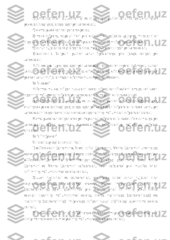 3)   jamoa bog’dorchiligi, uzumchiligi va polizchiligini yuritish uchun berilgan, shuningdek
yakka tartibdagi garajlar egallagan yer uchastkalari;
4)   xizmat yuzasidan berilgan chek yerlar; 
5)   meros   bo’yicha,  hadya  qilinishi   yoki  sotib  olinishi   natijasida  uy-joy  va  imoratlar  bilan
birgalikda mulk huquqi, egalik qilish va foydalanish huquqi ham o’tgan yer uchastkalari;
6)   qonun hujjatlarida belgilangan tartibda mulk qilib sotib olingan yer uchastkalari;
7)   tadbirkorlik   faoliyatini   yuritish   uchun   foydalanishga   yoki   ijaraga   berilgan   yer
uchastkalari.
Ko’p   kvartirali   uylar   egallagan   yer   uchastkalari   soliq   solish   obyekti   bo’lmaydi,   bundan
ushbu modda birinchi qismining 7-bandida ko’rsatilganlar va ko’p kvartirali uylarda joylashgan
yashash uchun mo’ljallanmagan ko’chmas mulk obyektlari mustasno.
Soliq bazasi
Ko’chmas   mulkka   bo’lgan   huquqlarni   davlat   ro’yxatidan   o’tkazishni   amalga   oshiruvchi
organning ma’lumotlari bo’yicha yer uchastkalarining maydoni soliq bazasidir.
Jamoa   bog’dorchiligi,   uzumchiligi   va   polizchiligini   yuritish   uchun   fuqarolarga   berilgan,
shuningdek yakka tartibdagi garajlar egallagan yer uchastkalari bo’yicha soliq bazasi ushbu yer
uchastkalarini bergan tashkilotlar boshqaruv organlarining ma’lumotlari bo’yicha aniqlanadi.
Xizmat yuzasidan berilgan chek yer maydonlari bo’yicha soliq bazasi o’z xodimlariga yer
uchastkalarini   bergan   korxonalar,   muassasalar   va   tashkilotlarning   ma’lumotlari   bo’yicha
aniqlanadi.
Soliq imtiyozlari
Soliqdan quyidagilar ozod qilinadi:
1)   «O’zbekiston   Qahramoni»,   Sovet   Ittifoqi   Qahramoni,   Mehnat   Qahramoni   unvonlariga
sazovor bo’lgan, uchala darajadagi Shuhrat ordeni bilan taqdirlangan fuqarolar. Mazkur imtiyoz
«O’zbekiston   Qahramoni»   unvoni   berilganligi   to’g’risidagi   guvohnoma,   Sovet   Ittifoqi
Qahramoni   va   Mehnat   Qahramoni   daftarchalari,   orden   daftarchasi   yoki   mudofaa   ishlari
bo’limining ma’lumotnomasi asosida beriladi;
2)   urush   nogironlari   va   qatnashchilari,   shuningdek   doirasi   qonun   hujjatlari   bilan
belgilanadigan   ularga   tenglashtirilgan   shaxslar.   Mazkur   imtiyoz   urush   nogironining
(qatnashchisining)   tegishli   guvohnomasi   yoki   mudofaa   ishlari   bo’limining   yoxud   boshqa
vakolatli   organning   ma’lumotnomasi   asosida,   boshqa   nogironlarga   (qatnashchilarga)   esa
nogironning   (qatnashchining)   imtiyozlarga   bo’lgan   huquqi   to’g’risidagi   guvohnoma   asosida
beriladi;
3)   I va II guruh nogironligi  bo’lgan  shaxslar. Mazkur imtiyoz  pensiya guvohnomasi  yoki
tibbiy-mehnat ekspert komissiyasining ma’lumotnomasi asosida beriladi; 