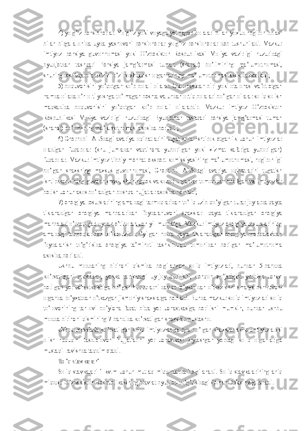 4)   yolg’iz pensionerlar. Yolg’iz yoki voyaga yetmagan bolalari bilan yoxud nogiron bolasi
bilan   birga   alohida   uyda   yashovchi   pensionerlar   yolg’iz   pensionerlar   deb   tushuniladi.   Mazkur
imtiyoz   pensiya   guvohnomasi   yoki   O’zbekiston   Respublikasi   Moliya   vazirligi   huzuridagi
byudjetdan   tashqari   Pensiya   jamg’armasi   tuman   (shahar)   bo’limining   ma’lumotnomasi,
shuningdek fuqarolar o’zini o’zi boshqarish organlarining ma’lumotnomasi asosida beriladi;
5)   boquvchisini yo’qotgan ko’p bolali oilalar. Ota-onasidan biri yoki ota-onasi vafot etgan
hamda oilada o’n olti yoshga to’lmagan beshta va undan ortiq bolalari bo’lgan oilalar soliq solish
maqsadida   boquvchisini   yo’qotgan   ko’p   bolali   oilalardir.   Mazkur   imtiyoz   O’zbekiston
Respublikasi   Moliya   vazirligi   huzuridagi   Byudjetdan   tashqari   pensiya   jamg’armasi   tuman
(shahar) bo’limining ma’lumotnomasi asosida beriladi;
6)   Chernobil   AESdagi   avariya   oqibatlarini   tugatishda   ishtirok   etganlik   uchun   imtiyozlar
oladigan   fuqarolar   (shu   jumladan   vaqtincha   yuborilgan   yoki   xizmat   safariga   yuborilgan)
fuqarolar. Mazkur imtiyoz  tibbiy-mehnat  ekspert  komissiyasining ma’lumotnomasi,  nogironligi
bo’lgan   shaxsning   maxsus   guvohnomasi,   Chernobil   AESdagi   avariya   oqibatlarini   tugatish
ishtirokchisining guvohnomasi, shuningdek vakolatli organlar tomonidan berilgan va imtiyozlar
berish uchun asos bo’ladigan boshqa hujjatlar asosida beriladi;
7)   energiya resurslarining amaldagi tarmoqlaridan to’liq uzib qo’yilgan turar joylarda qayta
tiklanadigan   energiya   manbalaridan   foydalanuvchi   shaxslar   –   qayta   tiklanadigan   energiya
manbalari o’rnatilgan oydan e’tiboran uch yil muddatga. Mazkur imtiyoz energiya resurslarining
amaldagi   tarmoqlaridan   to’liq   uzib   qo’yilgan   holda   qayta   tiklanadigan   energiya   manbalaridan
foydalanish   to’g’risida   energiya   ta’minoti   tashkilotlari   tomonidan   berilgan   ma’lumotnoma
asosida beriladi.
Ushbu   moddaning   birinchi   qismida   belgilangan   soliq   imtiyozlari,   bundan   5-bandda
ko’rsatilgani   mustasno,   yakka   tartibdagi   uy-joy   qurilishi,   dehqon   xo’jaligini   yuritish   uchun
berilgan yer uchastkalariga bo’lgan huquqlarni davlat ro’yxatidan o’tkazishni amalga oshiruvchi
organda ro’yxatdan o’tkazgan jismoniy shaxslarga beriladi. Bunda mazkur soliq imtiyozlari soliq
to’lovchining   tanlovi   bo’yicha   faqat   bitta   yer   uchastkasiga   berilishi   mumkin,   bundan   ushbu
modda birinchi qismining 7-bandida ko’rsatilgan shaxslar mustasno.
Ushbu   moddada   ko’rsatilgan   soliq   imtiyozlariga   ega   bo’lgan   shaxslar   soliq   imtiyozlarini
olish   huquqini   tasdiqlovchi   hujjatlarini   yer   uchastkasi   joylashgan   yerdagi   soliq   organlariga
mustaqil ravishda taqdim etadi.
Soliq stavkalari
Soliq   stavkalari   1   kv.m   uchun   mutlaq   miqdorlarda   belgilanadi.   Soliq   stavkalarining   aniq
miqdori O’zbekiston Respublikasining Davlat byudjeti to’g’risidagi Qonuni bilan belgilanadi. 