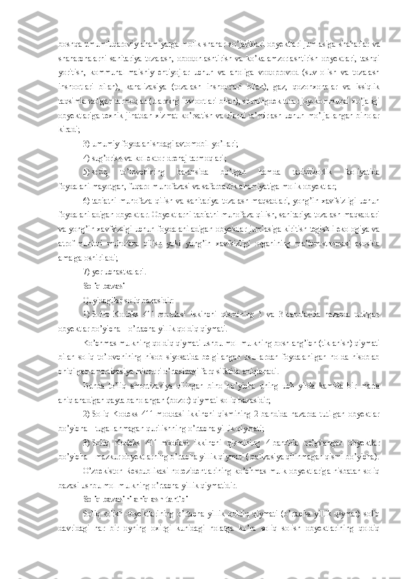 boshqa  umumfuqaroviy  ahamiyatga  molik  shahar xo’jaliklari  obyektlari  jumlasiga  shaharlar   va
shaharchalarni   sanitariya   tozalash,   obodonlashtirish   va   ko’kalamzorlashtirish   obyektlari,   tashqi
yoritish,   kommunal-maishiy   ehtiyojlar   uchun   va   aholiga   vodoprovod   (suv   olish   va   tozalash
inshootlari   bilan),   kanalizasiya   (tozalash   inshootlari   bilan),   gaz,   qozonxonalar   va   issiqlik
taqsimlanadigan tarmoqlar (ularning inshootlari bilan), shuningdek turar joy-kommunal xo’jaligi
obyektlariga  texnik jihatdan  xizmat  ko’rsatish va ularni ta’mirlash  uchun mo’ljallangan  binolar
kiradi;
3)   umumiy foydalanishdagi avtomobil yo’llari;
4)   sug’orish va kollektor-drenaj tarmoqlari;
5)   soliq   to’lovchining   balansida   bo’lgan   hamda   tadbirkorlik   faoliyatida
foydalanilmayotgan, fuqaro muhofazasi va safarbarlik ahamiyatiga molik obyektlar;
6)   tabiatni   muhofaza   qilish   va   sanitariya-tozalash   maqsadlari,   yong’in  xavfsizligi   uchun
foydalaniladigan obyektlar. Obyektlarni tabiatni muhofaza qilish, sanitariya-tozalash maqsadlari
va yong’in xavfsizligi uchun foydalaniladigan obyektlar jumlasiga kiritish tegishli ekologiya va
atrof-muhitni   muhofaza   qilish   yoki   yong’in   xavfsizligi   organining   ma’lumotnomasi   asosida
amalga oshiriladi;
7)   yer uchastkalari.
Soliq bazasi
Quyidagilar soliq bazasidir:
1)   Soliq   Kodeks   411-moddasi   ikkinchi   qismining   1   va   3-bandlarida   nazarda   tutilgan
obyektlar bo’yicha – o’rtacha yillik qoldiq qiymati.
Ko’chmas mulkning qoldiq qiymati ushbu mol-mulkning boshlang’ich (tiklanish) qiymati
bilan   soliq   to’lovchining   hisob   siyosatida   belgilangan   usullardan   foydalanilgan   holda   hisoblab
chiqilgan amortizasiya miqdori o’rtasidagi farq sifatida aniqlanadi. 
Bunda   to’liq   amortizasiya   qilingan   bino   bo’yicha   uning   uch   yilda   kamida   bir   marta
aniqlanadigan qayta baholangan (bozor) qiymati soliq bazasidir;
2)   Soliq   Kodeks   411-moddasi   ikkinchi   qismining   2-bandida   nazarda   tutilgan   obyektlar
bo’yicha   –   tugallanmagan qurilishning o’rtacha yillik qiymati;
3)   Soliq   Kodeks   411-moddasi   ikkinchi   qismining   4-bandida   belgilangan   obyektlar
bo’yicha   –   mazkur obyektlarning o’rtacha yillik qiymati (realizasiya qilinmagan qismi bo’yicha).
O’zbekiston  Respublikasi norezidentlarining  ko’chmas  mulk obyektlariga  nisbatan soliq
bazasi ushbu mol-mulkning o’rtacha yillik qiymatidir.
Soliq bazasini aniqlash tartibi
Soliq   solish   obyektlarining   o’rtacha   yillik   qoldiq   qiymati   (o’rtacha   yillik   qiymat)   soliq
davridagi   har   bir   oyning   oxirgi   kunidagi   holatga   ko’ra   soliq   solish   obyektlarining   qoldiq 