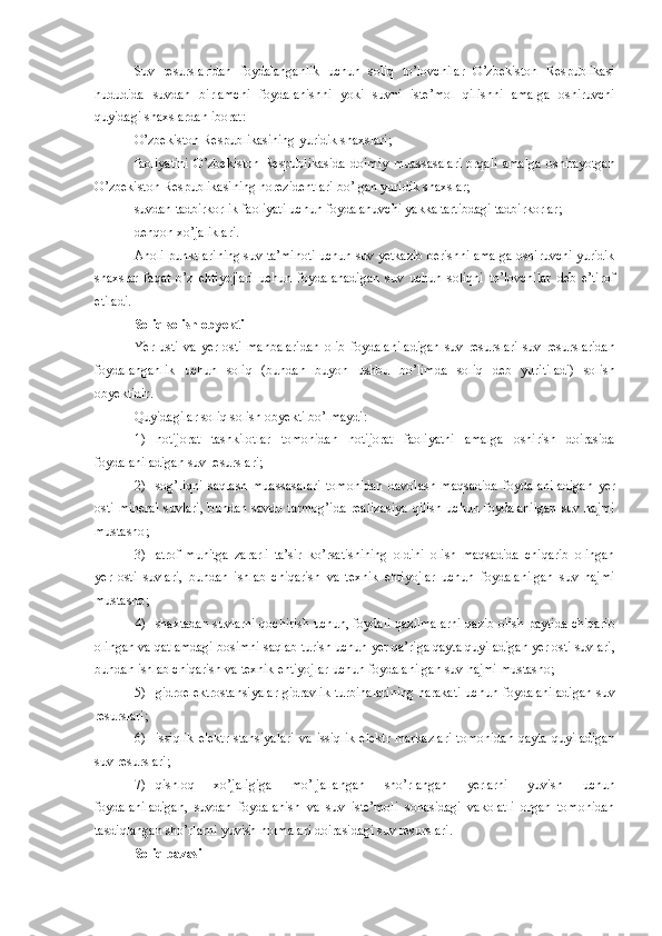 Suv   resurslaridan   foydalanganlik   uchun   soliq   to’lovchilar   O’zbekiston   Respublikasi
hududida   suvdan   birlamchi   foydalanishni   yoki   suvni   iste’mol   qilishni   amalga   oshiruvchi
quyidagi   shaxslardan   iborat :
O’zbekiston   Respublikasining   yuridik   shaxslari ;
faoliyatini   O’zbekiston   Respublikasida   doimiy   muassasalari   orqali   amalga   oshirayotgan
O’zbekiston   Respublikasining   norezidentlari   bo’lgan   yuridik   shaxslar ;
suvdan   tadbirkorlik   faoliyati   uchun   foydalanuvchi   yakka   tartibdagi   tadbirkorlar ;
dehqon   xo’jaliklari .
Aholi   punktlarining   suv   ta’minoti   uchun   suv   yetkazib   berishni   amalga   oshiruvchi   yuridik
shaxslar   faqat   o’z   ehtiyojlari   uchun   foydalanadigan   suv   uchun   soliqni   to’lovchilar   deb   e’tirof
etiladi .
Soliq   solish   obyekti
Yer   usti   va   yer   osti   manbalaridan   olib   foydalaniladigan   suv   resurslari   suv   resurslaridan
foydalanganlik   uchun   soliq   ( bundan   buyon   ushbu   bo’limda   soliq   deb   yuritiladi )   solish
obyektidir .
Quyidagilar   soliq   solish   obyekti   bo’lmaydi :
1) notijorat   tashkilotlar   tomonidan   notijorat   faoliyatni   amalga   oshirish   doirasida
foydalaniladigan   suv   resurslari ;
2) sog’liqni   saqlash   muassasalari   tomonidan   davolash   maqsadida   foydalaniladigan   yer
osti   mineral   suvlari ,   bundan   savdo   tarmog’ida   realizasiya   qilish   uchun   foydalanilgan   suv   hajmi
mustasno ;
3) atrof - muhitga   zararli   ta’sir   ko’rsatishining   oldini   olish   maqsadida   chiqarib   olingan
yer   osti   suvlari ,   bundan   ishlab   chiqarish   va   texnik   ehtiyojlar   uchun   foydalanilgan   suv   hajmi
mustasno ;
4) shaxtadan   suvlarni   qochirish   uchun ,  foydali   qazilmalarni   qazib   olish   paytida   chiqarib
olingan   va   qatlamdagi   bosimni   saqlab   turish   uchun   yer   qa’riga   qayta   quyiladigan   yer   osti   suvlari ,
bundan   ishlab   chiqarish   va   texnik   ehtiyojlar   uchun   foydalanilgan   suv   hajmi   mustasno ;
5) gidroelektrostansiyalar   gidravlik   turbinalarining   harakati   uchun   foydalaniladigan   suv
resurslari ;
6) issiqlik   elektr   stansiyalari   va   issiqlik   elektr   markazlari   tomonidan   qayta   quyiladigan
suv   resurslari ;
7) qishloq   xo’jaligiga   mo’ljallangan   sho’rlangan   yerlarni   yuvish   uchun
foydalaniladigan ,   suvdan   foydalanish   va   suv   iste’moli   sohasidagi   vakolatli   organ   tomonidan
tasdiqlangan   sho’rlarni   yuvish   normalari   doirasidagi   suv   resurslari .
Soliq   bazasi 