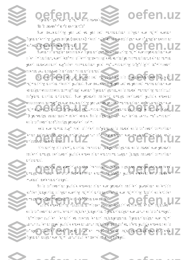 Foydalanilgan   suvning   hajmi   soliq   bazasidir .
Soliq   bazasini   aniqlash   tartibi  
Suv   resurslarining   yer   usti   va   yer   osti   manbalaridan   olingan   suv   hajmi   suvdan
foydalanishning   buxgalteriya  ( dastlabki )  hisobi   hujjatlarida   aks   ettirilgan   suv   o’lchagich   asboblar
ko’rsatkichlari   asosida   aniqlanadi .
Suvdan   o’lchagich   asboblarsiz   foydalanilgan   taqdirda ,  uning   hajmi   suv   obyektlaridan   suv
olish   limitlaridan ,  suvni   iste’mol   qilishning   texnologik   va   sanitariya   normalaridan ,  ekinlar   hamda
yashil   daraxtzorlarni   sug’orish   normalaridan   yoki   ma’lumotlarning   to’g’riligini   ta’minlovchi
boshqa   usullardan   kelib   chiqqan   holda   aniqlanadi .
Soliq   to’lovchilar   yer   usti   va   yer   osti   manbalaridan   olib   foydalanilgan   suv   resurslari
hajmlarining   alohida   hisobini   yuritadi .   Suv   resurslarining   yer   usti   va   yer   osti   manbalaridan   suv
keladigan   vodoprovod   tarmog’idagi   suvdan   foydalanilganda ,  soliq   bazasi   manbaning   har   bir   turi
bo’yicha   alohida   aniqlanadi .   Suv   yetkazib   berishni   amalga   oshiruvchi   yuridik   shaxslar
vodoprovod   tarmog’iga   suv   resurslarining   yer   usti   va   yer   osti   manbalaridan   kelib   tushadigan   suv
hajmlarining   nisbati   to’g’risidagi   ma’lumotlarni   soliq   organlariga   joriy   soliq   davrining  
15   yanvariga   qadar   taqdim   etishi   kerak .   Soliq   organlari   uch   kun   ichida   ushbu   ma’lumotlarni
soliq   to’lovchilar   e’tiboriga   yetkazishi   lozim .
Issiq   suv   hamda   bug’   hosil   qilinishi   bo’yicha   soliq   bazasi   soliq   to’lovchi   tomonidan
ishlab   chiqarish   va   texnik   ehtiyojlar   uchun   o’zi   foydalangan   suv   resurslari   hajmidan   kelib
chiqqan   holda   aniqlanadi .
Binolarning   bir   qismi ,   alohida   inshootlar   ijaraga   berilganda   soliq   bazasi   suv   yetkazib
berishni   amalga   oshiruvchi   yuridik   shaxs   bilan   shartnoma   tuzgan   ijaraga   beruvchi   tomonidan
aniqlanadi .
Binolarning   bir   qismini ,   alohida   inshootlarni   ijaraga   olgan   va   suv   yetkazib   berishni
amalga   oshiruvchi   soliq   to’lovchilar   bilan   shartnoma   tuzgan   yuridik   shaxslar   soliq   bazasini
mustaqil   ravishda   aniqlaydi .
Soliq   to’lovchilar   yuridik   shaxslar   bilan   suv   yetkazib   berilishi   yuzasidan   solishtirib
ko’rish   jarayonida   olingan   suvning   hajmini   aniqlashtirishda   suv   hajmining   farqini   solishtirish
amalga   oshirilgan   davrdagi   hisob - kitoblarda   aks   ettiradi .
Yuridik   shaxslarning   hududida   ta’mirlash - qurilish   ishlarini   va   boshqa   ishlarni   bajaruvchi
soliq   to’lovchilar   ushbu   ishlarni   bajarish   jarayonida   foydalaniladigan   suv   uchun   soliq   to’lamaydi .
Ta’mirlash - qurilish     ishlarini   va   boshqa   ishlarni   bajarayotganda   foydalaniladigan   suv   hajmi
uchun   bu   ishlar   qaysi   yuridik   shaxslar   uchun   bajarilayotgan   bo’lsa ,   o’sha   yuridik   shaxslar   soliq
to’laydi .   Qurilish   ishlari   yangi   qurilish   maydonchasida   bajarilgan   taqdirda ,   qurilishda
foydalaniladigan   suv   hajmi   uchun   qurilish   tashkiloti   soliq   to’laydi . 