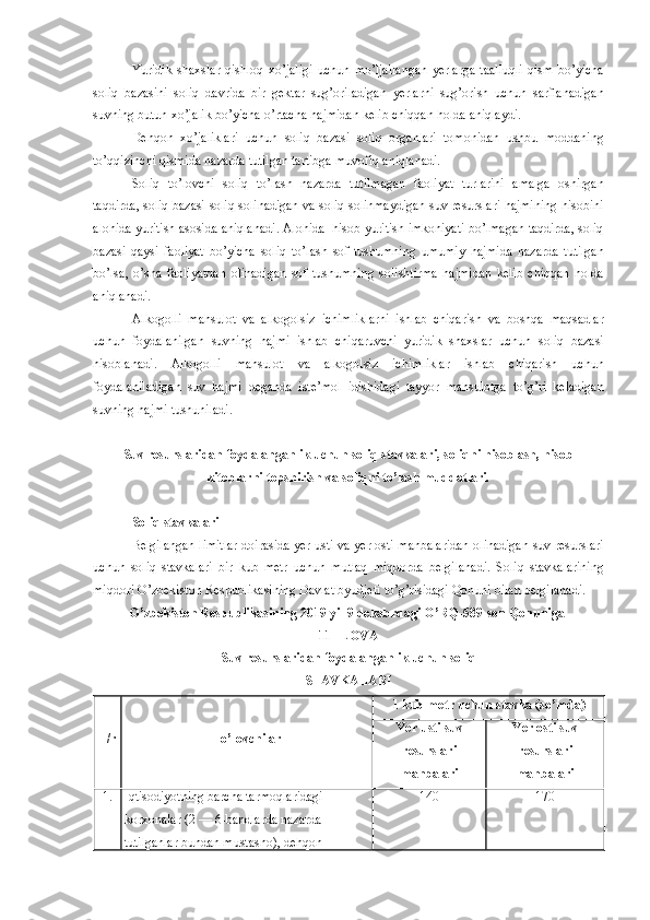 Yuridik   shaxslar   qishloq   xo’jaligi   uchun   mo’ljallangan   yerlarga   taalluqli   qism   bo’yicha
soliq   bazasini   soliq   davrida   bir   gektar   sug’oriladigan   yerlarni   sug’orish   uchun   sarflanadigan
suvning   butun   xo’jalik   bo’yicha   o’rtacha   hajmidan   kelib   chiqqan   holda   aniqlaydi .
Dehqon   xo’jaliklari   uchun   soliq   bazasi   soliq   organlari   tomonidan   ushbu   moddaning
to’qqizinchi   qismida   nazarda   tutilgan   tartibga   muvofiq   aniqlanadi .
Soliq   to’lovchi   soliq   to’lash   nazarda   tutilmagan   faoliyat   turlarini   amalga   oshirgan
taqdirda ,  soliq   bazasi   soliq   solinadigan   va   soliq   solinmaydigan   suv   resurslari   hajmining   hisobini
alohida   yuritish   asosida   aniqlanadi .  Alohida     hisob   yuritish   imkoniyati   bo’lmagan   taqdirda ,  soliq
bazasi   qaysi   faoliyat   bo’yicha   soliq   to’lash   sof   tushumning   umumiy   hajmida   nazarda   tutilgan
bo’lsa ,   o’sha   faoliyatdan   olinadigan   sof   tushumning   solishtirma   hajmidan   kelib   chiqqan   holda
aniqlanadi .
Alkogolli   mahsulot   va   alkogolsiz   ichimliklarni   ishlab   chiqarish   va   boshqa   maqsadlar
uchun   foydalanilgan   suvning   hajmi   ishlab   chiqaruvchi   yuridik   shaxslar   uchun   soliq   bazasi
hisoblanadi .   Alkogolli   mahsulot   va   alkogolsiz   ichimliklar   ishlab   chiqarish   uchun
foydalaniladigan   suv   hajmi   deganda   iste’mol   idishidagi   tayyor   mahsulotga   to’g’ri   keladigan
suvning   hajmi   tushuniladi .
  Suv   resurslaridan   foydalanganlik   uchun   soliq stavkalari, soliqni hisoblash, hisob-
kitoblarni topshirish va soliqni to’lash muddatlari.
Soliq   stavkalari
Belgilangan   limitlar   doirasida   yer   usti   va   yer   osti   manbalaridan   olinadigan   suv   resurslari
uchun   soliq   stavkalari   bir   kub   metr   uchun   mutlaq   miqdorda   belgilanadi .   Soliq   stavkalarining
miqdori   O’zbekiston   Respublikasining   Davlat   byudjeti   to’g’risidagi   Qonuni   bilan   belgilanadi .
O’zbekiston   Respublikasining  2019  yil  9  dekabrdagi   O’RQ -589- son   Qonuniga  
11- ILOVA
Suv   resurslaridan   foydalanganlik   uchun   soliq
STAVKALARI
T / r To’lovchilar 1  kub   metr   uchun   stavka  ( so’mda )
Yer   usti   suv
resurslari
manbalari Yer   osti   suv
resurslari
manbalari
1. Iqtisodiyotning   barcha   tarmoqlaridagi  
korxonalar  (2 — 6- bandlarda   nazarda  
tutilganlar   bundan   mustasno ),  dehqon   140 170 